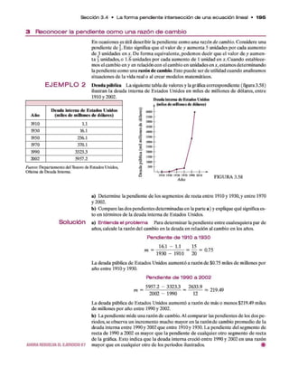 S e c c ió n 3 .4 • L a fo rm a p e n d ie n te in te rse c c ió n d e u n a e c u a c ió n lineal • 195
3 R e c o n o c e r la p e n d ie n te c o m o u n a ra z ó n d e c a m b io
E J E M P L O 2
Año
Deuda interna de Estados Unidos
(miles de millones de dólares)
1910 1.1
1930 16.1
1950 256.1
1970 370.1
1990 3323.3
2002 5957.2
E n ocasiones es útil describir la pendiente com o una razón de cambio. C onsidere una
pendiente d e §. Esto significa q u e el valor d e y aum enta 5 unidades p o r cada aum ento
d e 3 unidades en x. D e form a equivalente, podem os decir q u e el valor d e y aum en­
ta 3 unidades, o 1.6 unidades p o r cada aum ento d e 1 unidad en *. C uando establece­
mos el cam bio en y en relación con el cam bio en unidades en x, estam os determ inando
la pendiente com o una razón de cambio. Esto puede ser d e utilidad cuando analizamos
situaciones d e la vida real o al crear m odelos matemáticos.
D euda pública L a siguiente tabla d e valores y la gráfica correspondiente ( figura 3.58)
ilustran la deuda interna d e E stados U nidos en miles d e m illones d e dólares, en tre
1910 ) 2 0 0 2 . Deuda interna de Estados Unidos
, (miles de m illones de dólares)
Fuente: D e p a rta m e n to d e l T eso ro d e E sta d o s U nidos,
O ficina d e D e u d a In tern a.
3
1
a.
■8
9
& 1910 1930 1950 1970 1990 2010
A ñ o
FIGURA 3.58
a) D eterm ine la pendiente d e los segm entos d e recta en tre 1910 y 1930, y en tre 1970
y 2002.
b) Com pare las dos pendientes determ inadas en la parte a ) y explique q u é significa es­
to en térm inos d e la deuda interna d e Estados Unidos.
S o l u c i ó n a) E n tie n d a e l p ro b le m a Para determ inar la pendiente entre cualesquiera p ar de
años, calcule la razón del cambio en la deuda en relación al cam bio en los años.
Pendiente de 1910 a 1930
16.1 - 1.1 15 _ __
m 1930 - 1910 20
La deuda pública d e Estados U nidos aum entó a razón d e $0.75 miles d e millones por
año entre 1910 y 1930.
Pendiente de 1990 a 2002
= 5957.2 - 3323.3 = 2633,9 ^
2002 - 1990 12
La deuda pública d e Estados U nidos aum entó a razón d e más o m enos $219.49 miles
d e millones p o r año entre 1990 y 2002.
b) La pendiente m ide una razón d e cambio. Al com parar las pend
riodos, se observa un increm ento mucho m ayor en la razón d e cambio prom edio d e la
deuda interna entre 1990 y 2002 q u e entre 1910 y 1930. L a pendiente del segm ento de
recta de 1990 a 2002 es m ayor q u e la pendiente d e cualquier otro segm ento d e recta
d e la gráfica. E sto indica q u e la deuda interna creció en tre 1990 y 2002 en una razón
AHORARESUELVAELEJERCICIO67 m ayor q u e en cualquier otro d e los periodos ilustrados.
 