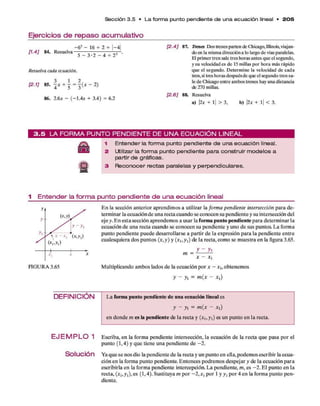 Ejercicios de repaso acumulativo
S ección 3.5 • L a form a p u nto pendiente de u n a e cu a ció n lineal • 2 0 5
[1.4] 84. Resuelva
- 6 2 - 16 -r 2 -h |—
4|
5 - 3 -2 - 4 - 22
Resuelva cada ecuación.
[2.1] 85. |* + j = | ( * - 2)
86. 2.6* - (-1 .4 * + 3.4) = 6.2
[2.4] 87. Trenes Dos trenes parten de Chicago,Illinois,viajan­
do en la misma dirección a lo largo de víasparalelas.
El primer tren sale tres horas antes que el segundo,
y su velocidad es de 15 millas por hora más rápido
que el segundo. Determine la velocidad de cada
tren, si tres horas despuésde que el segundo tren sa­
le de Chicago entre ambos trenes hay una distancia
de 270 millas.
[2.6] 88. Resuelva
a) |2* + 1
| > 3, b) |2* + 1
| < 3.
| 3 . 5 L A F O R M A P U N T O P E N D IE N T E D E U N A E C U A C I Ó N L IN E A L
A 1 Entender la form a punto pendiente de una ecuación lineal.
ss 2 Utilizar la form a punto pendiente para construir m odelos a
partir de gráficas.
2 3 Reconocer rectas paralelas y perpendiculares.
1 Entender la forma punto pendiente de una ecuación lineal
E n la sección anterior aprendim os a utilizar la form a pendiente intersección p ara d e­
term inar la ecuación d e una recta cuando se conocen su pendiente y su intersección del
eje y. E n esta sección aprendem os a usar la form a punto pendiente para determ inar la
ecuación d e una recta cuando se conocen su pendiente y uno d e sus puntos. L a form a
punto pendiente puede desarrollarse a partir d e la expresión p ara la pendiente en tre
cualesquiera dos puntos (*,y) y (* i,y i) de la recta, com o se m uestra en la figura 3.65.
m =
yi
* - * i
M ultiplicando am bos lados d e la ecuación p o r * - x h obtenem os
y - y, = m (x - x t)
DEFINICIÓN L a form a punto pendiente de una ecuación lineal es
y - y, = m (x - x ,)
en donde m es la pendiente de la recta y (* i,y i) es un punto en la recta.
E J E M P L O 1 Escriba, en la form a pendiente intersección, la ecuación d e la recta q u e pasa p o r el
punto (1,4) y q u e tiene una pendiente d e - 2 .
SoIUC¡Ón Ya q u e se nos dio la pendiente d e la recta y un punto en ella,podem os escribir la ecua­
ción en la form a punto pendiente. Entonces podrem os despejar y de la ecuación p ara
escribirla en la form a pendiente intercepción. L a pendiente, m , es - 2 . E l punto en la
recta, (* i,y i),es (1,4). Sustituya m p o r - 2 ,* , p o r 1 y y, p o r 4 en la form a punto p en ­
diente.
 
