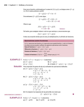 2 1 6 • C apítulo 3 • Gráficas y funciones
E J E M P L O 1
Solución
AHORARESUELVAELEJERCICIO11
E sta nueva función, conform ada p o r la sum a d e /( * ) y g(x), se designa com o ( f + g )
(*). Por lo tanto, podem os escribir
( / + * )(* ) = x 2 + 3 x + 2
D eterm inam os ( f + g)(5) com o sigue.
( / + 8)15) = 52 + 3 (5) + 2
= 25 + 15 + 2 = 42
O bserve que
/(5 ) + g ( 5) = ( / + *)(5)
7 + 35 = 42 Wsrtiadero
D e hecho, p ara cualquier núm ero real con q u e sustituya a:,encontrarem os que
/ ( * ) + g ( x ) = ( / + g) ( x )
Existe una notación similar p ara la resta, la m ultiplicación y la división d e funciones.
O p e ra c io n e s s o b re fu n c io n e s
Si f(x) representa una función, g(x) representa una segunda función y x está en el dominio
de ambas, entonces pueden realizarse las siguientes operaciones sobre funciones.
Suma de funciones: (f + g)(x) = f (x) + g(x)
Diferencia de funciones: ( / - g)(x) = f(x) - g(x)
Producto de funciones: f ' g ) ( x ) = f (x) • g(x)
Cociente de funciones: (f / g ) ( x ) = siempre queg(x) # 0.
Si f ( x ) = x 2 + x - 6 y g(x) = x - 2, determ ine
a) ( / + *)(*) b) ( / - *)(*)
c) (g - / ) ( * ) d ) ¿C uándo ( / - g ) ( x ) = ( g - / ) ( * ) ?
Para responder las partes d e a) a c),realizam os las operaciones indicadas.
a) ( / + * ) (* ) = / ( * ) + g(x)
= (x2 + x - 6 ) + (* - 2)
= x 2 + x - 6 + x - 2
= x 2 + 2 x - 8
b) ( / - g ) ( x ) = f ( x ) - g ( x )
= ( x 2 + x - 6) - ■(* - 2)
= x 2 + x - 6 - x + 2
= x 2 - 4
C ) ( g - f ) ( x ) = g ( x ) - f { x )
= (x - 2) - ( x 2 + x - 6)
= x - 2 - x 2 - x + 6
= - x 2 + 4
d ) Al com parar las respuestas d e las partes b) y c), vemos que
( / - g )(x ) * ( g - f ) { x ) i
E JE M P L O 2 Si f { x ) = x 2- 4 y g(^) = x - 2 , determine
a) ( / - g)(6) b) (/-g )(4 ) c) ( f / g ) { 8)
 