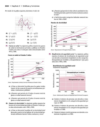 Por medio de la gráfica siguiente, determine el valor de:
2 2 2 • C apítulo 3 • Gráficas y funciones
49. ( f + g )(3)
5L ( / '« ) ( ! )
53. (//« )(4 )
55. (« //)(2 )
5«. ( / - g)(3)
52. (g - /)(2 )
5 4 (g //)(5 )
5 4 (g ‘/)(0 )
57. Gastos en salud La siguiente gráfica muestra los gastos
de salud en instituciones privadas y públicas en Estados
Unidos, así como el total para años seleccionados entre
1970 y 2000.
Gasto en salud en Estados Unidos
b) ¿Durante qué periodo de diez años la cantidad de elec­
tricidad generada a partirde fuentes nucleares aumen­
tó más?
c) ¿Cuál de las cuatro categorías indicadas aumentó me­
nos de 1960 a 2000?
Fuentes de electricidad
59. Beneficiarios de seguridad social La siguiente gráfica
muestra el número de beneficiarios de seguridad social
con derecho a tratamiento hospitalario en dos categorías:
discapacidad por invalidez y discapacidad por vejez, para
años entre 1980 y 2000.
a) ¿Cómo se determinó la gráfica para los gastos totales
a partir de las rectas de los gastos en instituciones pri­
vadas e instituciones públicas?
b) ¿Durante qué periodo de 10 años el monto total de
gastos en salud aumentó menos?
c) ¿Durante qué periodo de 10 años el monto total de
gastos en salud aumentó más?
58. Fuentes de electricidad La siguiente gráfica muestra las
fuentes de la electricidad generada en Estados Unidos pa­
ra años seleccionados entre 1960 y 2000.
a) ¿Cómo se determinó la gráfica de la electricidad total
generada a partir de las gráficas de la electricidad ge­
nerada utilizando fuentes fósiles, nucleares y otras?
Beneficiarios de seguridad social
ü-atamiento hospitalario
10,000
8000
8 6000
.2 4000
va
8
£ 2000
Discapacidad por invalidez
Discapacidad por vejez
1980 1985 1995 2000
1990
Año
Fuente: Administración Financiera d e Seguridad Social, D ivisión de Presupuesta
a) Calcule el número de personas con derecho a trata­
miento hospitalario en la categoría discapacidad por
vejez en 2000.
b) Calcule el número de personas con derecho a trata­
miento hospitalario en la categoría discapacidad por
invalidez en 2000.
c) Calcule el número total de personas con derecho a tra­
tamiento hospitalario en 2000.
2
Año
Fuente: Departam ento d e E nergíade E stados Unidos.
Año
F uente: Departam ento d e Salu d y S ervicios H um anos d e Estados U n id os
 