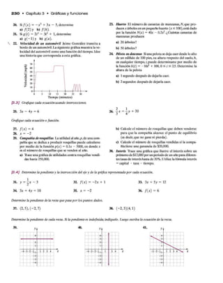 2 3 0 • C apítulo 3 • Gráficas y funciones
20.
2L
22.
Si f ( x ) = - x 2 + 3x - 5, determine
a ) / ( 2 ) y b ) /(/,).
Si g(t) = 2f3 - 3í2 + 1,determine
a ) g ( - l ) y •>) g(a).
Velocidad de un automóvil Jaime González transita a
bordo de un automóvil. La siguiente gráfica muestra la ve­
locidad del automóvil como una función del tiempo. Idee
una historia que corresponda a esta gráfica.
2T 7
0
£ 6
0
W 50 +
Ü 20
> 10 +
30
0 5 10 15 20 25
T iem p o (m in u to s)
[3.3] Grafique cada ecuación usando intersecciones.
25. 3x - 4y = 6
Grafique cada ecuación o función.
27. f ( x ) = 4
28. x = -2
29. Compañía derosquillas La utilidad al año,p,de una com­
pañía que se dedica a producir rosquillas puede calcularse
por medio de la función p(x) = 0.1* - 5000, en donde x
es el número de rosquillas que se venden al año.
a) Trace una gráfica de utilidades contra rosquillas vendi­
das hasta 250,000.
23. Huerto El número de canastas de manzanas, N, que pro­
ducen x árboles en un pequeño huerto (x ^ 100),está dado
por la función N(x) = 40.t - O.lx2. ¿Cuántas canastas de
manzanas producen
a) 20 árboles?
b) 50 árboles?
24. M o ta en descenso Siuna pelota se deja caerdesde lo alto
de un edifido de 100 pies, su altura respecto del suelo, h,
en cualquier tiempo, /, puede determinarse por medio de
la función h{t) = -16/2 + 100,0 < t < 2^. Determine la
altura de la pelota
a) 1segundo después de dejarla caer.
b) 2 segundos después de dejarla caer.
26. j x = l y + 20
b ) Calcule el número de rosquillas que deben venderse
para que la compañía alcance el punto de equilibrio
(es decir,que no gane ni pierda).
c) Calcule el número de rosquillas vendidas si la compa­
ñía tiene una ganancia de $20,000.
30. Interés Trace una gráfica que ilustre el interés sobre un
préstamode $12,000 por unperiodode un añopara diferen­
tes tasas de interés hasta de 20%. Utilice la fórmula interés
= capital • tasa • tiempo.
[3.4] Determine la pendiente y la intersección del eje y de la gráfica representada por cada ecuación.
31* y = 2x “ 3
34 3x + 4y = 10
32. f ( x ) = - 2 x + 1
35. x = - 2
33. 3x + 5y = 12
36. f ( x ) = 6
Determine la pendiente de la recta que pasa por los puntos dados.
37. (2, 5), ( - 2 , 7) 38. (-2 , 3 )(4 ,1)
Determine la pendiente de cada recta. Si la pendiente es indefinida, indíquelo. Luego escriba la ecuación de la recta.
39. y . 40. 41.
A
O.
*-
1—
1
-* - í - -1
1 2 4
-7 -
--
A
—4 — i'A -

7
A
1 . 1 -1—
1
4 - 2 - ? - i i 1 4
—O-
Z
á
— X 'i.
—A
■r
 