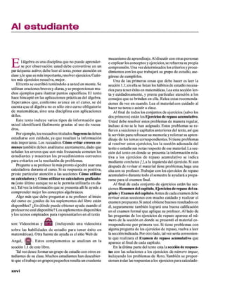 Al estudiante
E
l álgebra es una disciplina q u e no puede aprender­
se p o r observación: usted deb e convertirse en un
participante activo; debe leer el texto, poner atención en
d ase y,lo q u e es más im portante, resolver ejercicios. C uán­
tos más ejercicios resuelva, mejor.
El texto se escribió teniéndolo a u sted en m ente. Se
utilizan oraciones breves y claras, y se proporcionan m u­
chos ejem plos p ara ilustrar puntos específicos. E l texto
hace hincapié en las aplicaciones prácticas del álgebra.
E speram os q u e, co n fo rm e avance en e l cu rso , se d é
cuenta q u e el álgebra no es só lo o tro curso obligatorio
d e m atem áticas, sin o u n a disciplina co n aplicaciones
útiles.
E ste texto incluye varios tipos d e inform ación que
u sted identificará fácilm ente gracias al uso d e recua­
dros.
Por ejem plo, los recuadros titulados Sugerencia deben
estudiarse con cuidado, ya q u e resaltan la inform ación
más im portante. Los recuadros Cóm o evitar errores co­
m unes tam bién deben analizarse atentam ente, dado que
señalan los errores q u e con más frecuencia com eten los
estu d ian tes y m u estran los procedim ientos co rrecto s
p ara evitarlos en la resolución d e problem as.
Pregunte a su profesor lo más pronto si podrá usar una
calculadora durante el curso. Si su respuesta es positiva,
preste particular atención a las secciones Cóm o utilizar
su calculadora y Cóm o utilizar su calculadora graficado-
ra (esto último aunque no se le perm ita utilizarla e n cla­
se). Tal vez la inform ación q u e se presenta allí le ayude a
com prender m ejor los conceptos algebraicos.
Algo más q u e deb e preguntar a su profesor al inicio
del curso es: ¿cuáles d e los suplem entos del libro están
disponibles? ¿E n dónde puede obtener ayuda cuando el
profesor no esté disponible? Los suplem entos disponibles
y los iconos em pleados p ara representarlos en el texto
son: V ideocintas y (incluyendo u n a videocinta
sobre las habilidades d e estudio p a ra ten er éxito en
m atem áticas). O tra fuente d e ayuda es el sitio W eb de
A ngel, . E stos com plem entos se analizan en la
sección 1 .1 d e este libro.
Tal vez desee form ar un grupo d e estudio con otros es­
tudiantes d e su clase. M uchos estudiantes han descubier­
to q u e el trabajo en grupos pequeños resulta un excelente
mecanismo d e aprendizaje. Al discutir con otras personas
o explicar los conceptos y ejercicios, se refuerza su propia
com prensión. U na vez determ inados los criterios y proce­
dim ientos con los q u e trabajará su grupo d e estudio, ase­
gúrese d e cumplirlos.
U na de las prim eras cosas q u e deb e hacer es leer la
sección 1 .1 ;en ella se listan los hábitos d e estudio necesa­
rios p ara tener éxito en matemáticas. Lea esta sección len­
ta y cuidadosam ente, y preste particular atención a los
consejos q u e se brindan en ella. R elea estas recom enda­
ciones d e vez en cuando. L ea el m aterial con cuidado al
hacer su tarea o asistir a clase.
Al final d e todos los conjuntos d e ejercicios (salvo los
dos prim eros) están los Ejercicios de repaso acumulativo.
U sted deb e resolver estos problem as d e m anera regular,
incluso si no se le han asignado. Estos problem as se re ­
fieren a secciones y capítulos anteriores del texto, así que
le servirán p ara refrescar su m em oria y reforzar su apren­
dizaje d e los tem as correspondientes. Si tiene problem as
al resolver estos ejercicios, lea la sección adecuada del
texto o estudie sus notas respecto d e ese m aterial. L a sec­
ción del texto en donde se presenta la inform ación rela­
tiva a los ejercicios de repaso acum ulativo se indica
m ediante corchetes / / , a la izquierda del ejercicio. Si aun
después d e revisar el m aterial tiene problem as, haga una
cita con su profesor. TVabajar con los ejercicios d e repaso
acumulativo durante todo el sem estre le ayudará a prepa­
rarse p ara el exam en final.
Al final d e cada conjunto d e ejercicios están las sec­
ciones R esum en del capítulo. Ejercicios de repaso del ca­
pítulo y Exam en del capítulo. A ntes d e cada exam en debe
revisar estas secciones con m ucho cuidado y realizar el
exam en propuesto. Si usted obtiene buenos resultados en
él, seguram ente tam bién logrará una buena calificación
en el exam en form al q u e aplique su profesor. Al lado de
las preguntas d e los ejercicios d e repaso aparece el nú­
mero de la sección en donde se presentó el m aterial co­
rrespondiente p o r prim era vez. Si tiene problem as con
alguna pregunta d e los ejercicios d e repaso, vuelva a leer
la sección indicada. Por o tro lado, tal vez sería convenien­
te q u e realizara el E xam en de repaso acum ulativo que
aparece al final de cada capítulo.
E n la últim a parte del texto esta la sección de respues­
tas con las soluciones a los ejercicios d e núm ero im par,
incluyendo los problem as d e Reto. Tam bién se propor­
cionan todas las respuestas a los ejercicios p ara calculado­
X X V i
 
