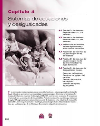 C a p ít u lo 4
Sistem as de ecuaciones
y desigualdades
4.1 Resolución de sistemas
de ecuaciones con dos
variables
4 .2 Resolución de sistemas
de ecuaciones con tres
variables
4 .3 Sistemas de ecuaciones
¡neales: aplicaciones y
resolución de problemas
4 .4 Resolución de sistemas de
ecuaciones por medio
de matrices
4 .5 Resolución de sistemas de
ecuaciones por medio
de determ inantes y la
regla de Cram er
4 .6 Resolución de sistemas de
desigualdades lineales
R esum en del capítulo
Ejercicios d e rep aso del
capítulo
Exam en d e práctica
del capítulo
Exam en d e repaso
acum ulativo
L os em presarios se esfuerzan para que sus compañías funcionen a toda su capacidad, maximizando
la utilidad d e sus recursos. Las m atem áticas pueden usarse p ara determ inar la form a más efec­
tiva d e distribuir esos recursos. E n las páginas 262 a 264, resolverem os un sistem a d e ecuaciones
relacionado con la construcción d e botes inflables. Posteriorm ente, en los ejercicios q u e inician en
la página 265,se presentan problem as similares a partir de situaciones en las industrias d e producción
d e muebles, alim ento para anim ales y m etalurgia, en tre otros productos. E l cam po d e las m atem á­
ticas q u e analiza este tipo d e problem as, se denom ina investigación de operaciones.
/Si
2 3 6
C Q 3
 