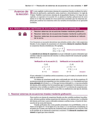 Section 4.1 • Resolución d e sistem as d e ecua cione s c o n do s variables • 2 3 7
A van ce d e
la lección
E n este capítulo resolverem os sistem as d e ecuaciones lineales m ediante los m éto­
d o s d e graficación, sustitución, sum a, m atrices y determ inantes y la regla de
Cram er. Tam bién resolverem os sistem as d e desigualdades lineales. A lo largo d e este
capítulo, e n especial e n la sección 4.3, se p lan tean m uchas aplicaciones d e estos
tem as en la vida real, adem ás d e o tras cuestiones esenciales q u e las em presas em ­
plean p ara analizar las relaciones e n tre las variables involucradas en su operación
cotidiana.
4 .1 R E S O L U C IÓ N D E S IS T E M A S D E E C U A C I O N E S C O N D O S V A R IA B L E S
g A
1 Resolver sistemas de ecuaciones lineales mediante graficación.
2 Resolver sistemas de ecuaciones lineales mediante sustitución.
3 Resolver sistemas de ecuaciones lineales mediante el m étodo
de la suma.
Con frecuencia es necesario determ inar una solución com ún a dos o más ecuaciones
lineales. A este conjunto d e ecuaciones se le denom ina sistema de ecuaciones lineales
(o ecuaciones lineales sim ultáneas). Por ejemplo,
( 1 ) y - * + 5
(2) y = 2 x + 4
Sistema de ecuaciones lineales.
L a solución d e un sistema de ecuaciones es un p ar ordenado (o pares ordenados) que
satisface todas las ecuaciones del sistem a. L a única solución del sistem a del ejem plo
anterior es (1,6).
V erificación e n la e c u a c ió n (1)
( 1. 6 )
y = x + 5
?
= + 5
6 = 6 brdadero
V erificación e n la e c u a c ió n (2)
( 1. 6)
y = 2 x + 4
= 2 ( ) + 4
6 = 6 Verdadero
E l p ar ordenado (1,6) satisface am bas ecuaciones y es, p o r lo tanto, la solución del sis­
tem a d e ecuaciones.
Un sistema d e ecuaciones puede estar conformado p o r más de dos ecuaciones. Si
un sistema consta de tres ecuaciones con tres variables,com o x, y y z , la solución será una
terna ordenada de la form a (*, y, z). Para q u e la terna ordenada (*, y, z) sea una solución
del sistema, debe satisfacer las tres ecuaciones que lo constituyen. Los sistemas con tres
ecuaciones y tres variables se estudian en la sección 4.2. Los sistemas d e ecuaciones p u e­
den tener más d e tres variables,pero en este libro no analizaremos este tipo d e sistemas.
1 R e s o lv e r s is te m a s d e e c u a c io n e s lineales m e d ia n te g ra fic a c ió n
Para resolver un sistem a d e ecuaciones lineales con dos variables m ediante la grafica-
ción, debem os graficar am bas ecuaciones del sistem a en los mismos ejes. L a solución
del sistem a será el p ar o pares ordenados com unes a am bas rectas, o el punto d e inter­
sección d e las rectas del sistema.
Cuando graficam os dos rectas pueden presentarse tres posibilidades, com o se
ilustra en la figura 4.1. E n la figura 4.1a, las rectas 1 y 2 se intersecan exactam ente en
un punto;p o r lo tanto, este sistema de ecuaciones tiene exactamente una solución. Éste
es un ejem plo de un sistem a d e ecuaciones consistente. U n sistem a d e ecuaciones con­
sistente es aquel q u e tien e solución.
 