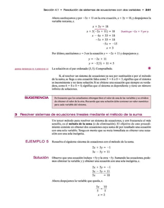 S ección 4.1 • Resolución de sistem as de ecua cione s c o n do s variables • 24 -1
A hora sustituyam os y p o r - 2 x + 11 en la otra ecuación, x + 3y = 18, y despejem os la
variable restante,*.
* + 3 y = 18
* + 3 (—2 x + 11) = 18 5u6tltuya -2 * + 11por y.
x - 6 x + 33 = 18
- 5 * + 33 = 18
- 5 * = - 1 5
* = 3
Por últim o, sustituim os * = 3 en la ecuación y = - 2 x + 11 y despejam os y.
y = —2 x + 11
y = - 2 (3 ) + 11 = 5
AHORARESUELVAELEJERCICIO41 L a solución es el p ar ordenado (3,5). Com pruébelo. #
Si, al resolver un sistema d e ecuaciones ya sea p o r sustitución o p o r el m étodo
d e la sum a, se llega a una ecuación falsa com o 5 = 6 o 0 = 3, significa q u e el sistem a
es inconsistente y no tiene solución. Si se obtiene una ecuación q u e siem pre es verda­
dera, com o 6 = 6 o 0 = 0, significa q u e el sistem a es dependiente y tiene un número
infinito d e soluciones.
SUG ERENCIA Es frecuente que los estudiantes obtengan bien el valor de una de las variables y se olviden
de obtener el valor de la otra. Recuerde que una solución debe contener un valor numérico
para cada variable del sistema.
3 Resolver sistemas de ecuaciones lineales mediante el método de la suma
U n tercer m étodo p ara resolver un sistem a d e ecuaciones, y con frecuencia el más
sencillo, es el m étodo de la sum a (o d e elim inación). E l objetivo d e este procedi­
m iento consiste en obtener dos ecuaciones cuya sum a d é p o r resultado una ecuación
con una sola variable. Tenga en m ente q u e su m eta inm ediata es o b ten er una ecua­
ción con una sola incógnita.
EJ E M P L O 5 Resuelva el siguiente sistem a d e ecuaciones con el m étodo d e la suma.
2 x + 5 y = - 1
3 x - 5 y = 11
Solución O bserve q u e una ecuación incluye +5y y la o tra - 5 y. Sum ando las ecuaciones, p ode­
mos elim inar la variable y y obtener una ecuación con una sola incógnita,*.
2* + 5y = —1
3* - 5y = 11
5* = 10
A hora despejam os la variable q u e queda,*.
5* = 10
5 5
* = 2
 