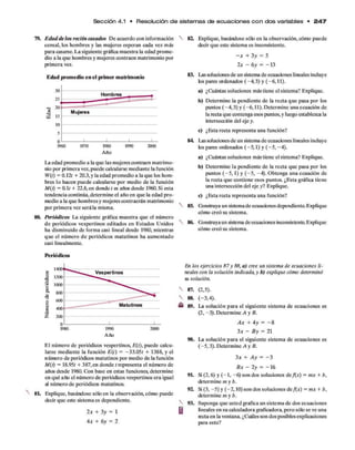 Sección 4.1 • Resolución d e sistem as d e e cu a cio n e s c o n d o s variables • 2 4 7
79. Edad de los recién casados De acuerdo con información
censal, los hombres y las mujeres esperan cada vez más
para casarse. La siguiente gráfica muestra la edad prome­
dio a la que hombres y mujeres contraen matrimonio por
primera vez.
Edad promedio en el primer matrimonio
Año
La edad promedio a la que las mujeres contraen matrimo­
nio por primera vez,puede calcularse mediante la función
W(t) = 0.121 + 20.3, y la edad promedio a la que los hom­
bres lo hacen puede calcularse por medio de la función
M(t) = 0.1/ + 22.8, en donde / es años desde 1960.Si esta
tendencia continúa, determine el año en que la edad pro­
medio a la que hombres y mujeres contraerán matrimonio
por primera vez será la misma.
80. Periódicos La siguiente gráfica muestra que el número
de periódicos vespertinos editados en Estados Unidos
ha disminuido de forma casi lineal desde 1980, mientras
que el número de periódicos matutinos ha aumentado
casi linealmente.
Periódicos
Año
El número de periódicos vespertinos, £(/), puede calcu­
larse mediante la función £(/) = -33.05/ + 1388, y el
número de periódicos matutinos por medio de la función
M(t) = 18.95/ + 387, en donde / representa el número de
años desde 1980. Con base en estas funciones, determine
en qué año el número de periódicos vespertinos era igual
al número de periódicos matutinos.
8L Explique, basándose sólo en la observación, cómo puede
decir que este sistema es dependiente.
2x + 3y = 1
4* + 6y = 2
82. Explique, basándose só b en la observación, cómo puede
decir que este sistema es inconsistente.
- * + 3y = 5
2x - 6y = -1 3
83. Las soluciones de un sistema de ecuacbnes lineales incluye
bs pares ordenados (-4 ,3 ) y (-6,11).
a) ¿Cuántas soluciones más tiene el sistema? Explique.
b) Determine la pendiente de la recta que pasa por los
puntos (-4 ,3 ) y (-6,11). Determine una ecuación de
la recta que contenga esos puntos, y luego establezca la
intersección del eje y.
c) ¿Esta recta representa una función?
84. Las soluciones de un sistema de ecuacbnes lineales incluye
bs pares ordenados (-5 ,1 ) y (-5 , -4).
a) ¿Cuántas soluciones más tiene el sistema? Explique.
b) Determine la pendiente de la recta que pasa por los
puntos (-5 ,1 ) y (-5 , -4). Obtenga una ecuación de
la recta que contiene esos puntos. ¿Esta gráfica tiene
una intersección del eje y? Explique.
c) ¿Esta recta representa una función?
85. Cbnstruya un sistemade ecuacbnes dependiente. Explique
cómo creó su sistema.
86. Cbnstruya un sistemade ecuaciones inconsistente.Explique
cómo creó su sistema.
En los ejercicios 87 y 88, a ) cree un sistema de ecuaciones li­
neales con la solución indicada, y b) explique cómo determinó
su solución.
87. (2,5).
88. (-3,4).
« 89. La solución para el siguiente sistema de ecuaciones es
(2, -3). Determine A y B.
A x + 4y = - 8
3x - B y = 21
90. La solución para el siguiente sistema de ecuaciones es
(-5 ,3 ). Determine A y B.
3x4- A y = - 3
B x - 2 y = -1 6
9L Si (2,6) y (-1 , -6 ) son dos soluciones de/(x) = mx + b,
determine m y b.
92. Si (3, -5 ) y (-2,10) son dos soluciones de/(*) = mx + b,
determine m y b.
93. Suponga que usted gráfica un sistema de dos ecuaciones
lineales en su calculadora graficadora, pero só b se ve una
recta en la ventana. ¿Cuáles son dos posibles explicaciones
para esto?
 