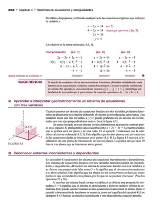 2 5 2 • C apítulo 4 • Sistem as d e e c u a c io n e s y de sigualdades
Por último,despejam os y utilizando cualquiera d e las ecuaciones originales q u e incluyen
la variable y.
x + 2 y = 14
4 + 2 y = 14
2 y = 10
y = 5
L a solución es la terna ordenada (4,5,3).
(ec.2)
5u6tltuya x por 4 en la (ec. 2).
AHORARESUELVAELEJERCICIO 11
Comprobación (ec. 1)
2 x - 3 y + 2 z = - 1
2 (4) - 3(5) + 2 (3 ) i -1
8 - 15 + 6 = - 1
- 1 = - 1
Verdadero
(ec. 2 )
x + 2 y = U
4 + 2 (5) = 14
4 + 10 = 14
14 = 14
Verdadero
(ec. 3)
x - 3 z = ~5
4 - 3(3) i - 5
4 - 9 = - 5
- 5 = - 5
Verdadero
SU G ERENCIA Si una de las ecuaciones de un sistema contiene fracciones, elimínelas multiplicando cada
término de la ecuaciónpor el mínimo común denominador. Después continúe resolviendo
el sistema. Por ejemplo, si una ecuación del sistema es  x - §y + z -  , multiplique am­
bos lados de la ecuaciónpor 8 para obtener la ecuación equivalente, 6x - 5y + 8z = 4.
2 A p r e n d e r a in te rp re ta r g e o m é tric a m e n te u n s is te m a d e e c u a c io n e s
c o n tre s v a ria b le s
Cuando tenem os un sistem a d e ecuaciones lineales con dos variables, podem os d eter­
m inar gráficam ente su solución utilizando el sistem a d e coordenadas cartesianas. U na
ecuación lineal con tres variables,*, y y z , puede graficarse en un sistem a d e coorde­
nadas con tres ejes perpendiculares entre sí (vea la figura 4,5).
U n punto trazado en este sistema d e tres dim ensiones aparecería com o un p u n ­
to en el espacio. Si graficáram os una ecuación com o * + 2y + 3z = 4, encontraríam os
que su gráfica sería un plano, y no una recta. E n el ejem plo 3 indicamos q u e la solu­
ción era la terna ordenada (4,5,3). E sto significa q u e los tres planos, uno p o r cada una
d e las ecuaciones dadas, se intersecan en el punto (4,5,3). L a figura 4.5 m uestra la lo­
calización d e este punto d e intersección d e los tres planos. L a gráfica del ejercicio 39
ilustra tres planos q u e se intersecan en un punto.
3 R e c o n o c e r s is te m a s in c o n s is te n te s y d e p e n d ie n te s
E n la sección 4.1 analizam os los sistem as d e ecuaciones inconsistentes y dependientes.
Los sistem as d e ecuaciones lineales con tres variables tam bién pueden ser inconsis­
tentes o dependientes. Al resolver un sistema d e ecuaciones lineales con tres variables, si
se obtiene una proposición falsa com o 3 = 0 , significa q u e el sistem a es inconsistente
y no tiene solución. Esto significa q u e los planos no son concurrentes,es decir, no existe
punto en q u e coincidan los tres planos, p o r lo q u e no se pueden intersecar. (V ea los
ejercicios 37 y 38).
Al resolver un sistema lineal con tres variables, si se obtiene una proposición ver­
dadera, 0 = 0, significa q u e el sistema es dependiente y tiene un número infinito d e so­
luciones. Esto puede suceder cuando las tres ecuaciones representan al mismo plano o
cuando la intersección d e los planos es una recta,com o en la gráfica del ejercicio 40. Los
ejemplos 4 y 5 ilustran un sistema inconsistente y uno dependiente, respectivamente.
 