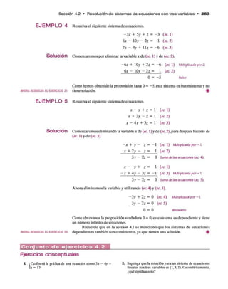 Sección 4 .2 • Resolución d e sistem as d e e cu a cio n e s c o n tre s variables • 2 5 3
E JE M P L O 4 Resuelva el siguiente sistem a d e ecuaciones.
- 3 x + 5 y + z = - 3 (ec. 1)
6 x - ÍOy - 2 z = 1 (ec. 2)
7 x - 4y + 11z = - 6 (ec. 3)
S o l u c i ó n Com enzarem os p o r elim inar la variable * d e (ec.1)y d e (ec. 2).
- 6 x + IOy+2z = - 6 (ec. 1) Multiplicadapor2.
6 x - IOy- 2 z = 1 (ec. 2)
0 = —
5 Falso
Como hem os obtenido la proposición falsa 0 = - 5 , este sistem a es inconsistente y no
AHORARESUELVAELEJERCICIO31 tiene solución. #
E J E M P L O 5 Resuelva el siguiente sistema de ecuaciones.
x -y+z =1 (ec. 1)
* + 2 y - z = 1 (ec. 2 )
* - 4 y + 3 z = 1 (ec. 3)
Solución Com enzarem os elim inando la variable * d e (ec. 1) y d e (ec. 2 ),p ara después hacerlo de
(ec. 1) y d e (ec.3).
- x + y ~ Z = - 1 (ec. 1) Multiplicada por -1.
x + 2 y - Z = 1 (ec. 2)
3y ~ 2 z — 0 Suma de Ia6ecuaciones (ec 4).
* - y + z = 1 (ec. 1 )
- X + 4 y - 3 z = - 1 (ec. 3) Multiplicada por - 1
.
3 y — 2 z = 0 &umade las ecuaciones (ec 5).
A hora elim inam os la variable y utilizando (ec. 4) y (ec. 5).
- 3 y + 2 z = 0 (ec. 4) Multiplicada p o r - 1
.
3 y - 2 z = 0 (ec. 5)
0 = 0 Verdadero
Como obtuvim os la proposición verdadera 0 = 0, este sistem a es dependiente y tiene
un núm ero infinito d e soluciones.
R ecuerde q u e en la sección 4.1 se m encionó q u e los sistem as d e ecuaciones
AHORARESUELVAELEJERCICIO33 dependientes tam bién son consistentes, ya q u e tienen una solución. ^
C o n j u n t o d e e j e r c i c i o s 4 . 2
Ejercicios conceptuales
¿Cuál será la gráfica de una ecuación como 3* - 4y +
2z = 1?
2. Suponga que la solución para un sistema de ecuaciones
lineales con tres variables es (1,3,5). Geométricamente,
¿quésignifica esto?
 