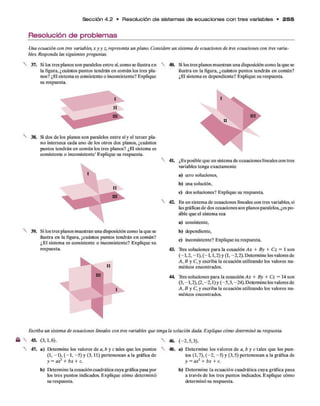 Sección 4 .2 • Resolución d e sistem as d e e cu a cio n e s c o n tre s variables • 2 5 5
Resolución de problemas
Una ecuación con tres variables,xyy z, representa un plano. Considere un sistema de ecuaciones de tres ecuaciones con tres varia­
bles. Responda las siguientes preguntas.
37. Si los tres planos son paralelos entre sí,como se ilustra en
la figura, ¿cuántos puntos tendrán en común los tres pla­
nos? ¿El sistema es consistente o inconsistente? Explique
su respuesta.
I
II
38. Si dos de los planos son paralelos entre sí y el tercer pla­
no interseca cada uno de los otros dos planos, ¿cuántos
puntos tendrán en común los tres planos? ¿El sistema es
consistente o inconsistente’ Explique su respuesta.
I
II
39. Si los tres planos muestran una disposición como la que se
ilustra en la figura, ¿cuántos puntos tendrán en común?
¿El sistema es consistente o inconsistente? Explique su
respuesta.
II
ni
i
40. Si los tres planos muestran una disposición como la que se
ilustra en la figura, ¿cuántos puntos tendrán en común?
¿El sistema es dependiente? Explique su respuesta.
4L ¿Es posible que un sistema de ecuaciones lineales con tres
variables tenga exactamente
a) cero soluciones,
b) una solución,
c) dos soluciones? Explique su respuesta.
4Z En un sistema de ecuaciones lineales con tres variables, si
las gráficas de dos ecuaciones son planos paralelos, ¿es po­
sble que el sistema sea
a) consistente,
b) dependiente,
c) inconsistente? Explique su respuesta.
43. Tres soluciones para la ecuación A x + By + Cz = 1 son
(—
1,2, —
1),(—
1,1,2) y (1, -2,2). Determine losvalores de
A, B y C, y escriba la ecuación utilizando los valores nu­
méricos encontrados.
44. Tres soluciones para la ecuación A x + By + Cz = 14 son
(3, -1,2), (2, -2,1) y (-5,3, -24). Determine los valores de
A, B y C, y escriba la ecuación utilizando los valores nu­
méricos encontrados.
Escriba un sistema de ecuaciones lineales con tres variables que tenga la solución dada. Explique cómo determinó su respuesta.
46. (-2,5,3).
45. (3,1,6).
47. a) Determine los valores de a, b y c tales que los puntos
(1, -1), (-1 , -5 ) y (3,11) pertenezcan a la gráfica de
y = ax2 + bx + c.
b) Determine la ecuacióncuadrática cuya gráfica pasa por
tos tres puntos indicados. Explique cómo determinó
su respuesta.
48. a) Determine los valores de a, b y c tales que los pun­
tos (1,7), (-2 , -5 ) y (3,5) pertenezcan a la gráfica de
y = ax2 + bx + c.
b) Determine la ecuación cuadrática cuya gráfica pasa
a través de los tres puntos indicados. Explique cómo
determinó su respuesta.
 