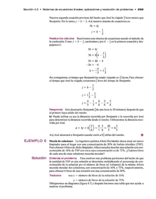 Sección 4 .3 • Sistem as de ecuaciones lineales: aplicaciones y resolución d e problem as • 2 5 9
N uestra segunda ecuación proviene del hecho q u e José ha viajado ¿ hora m enos que
Benjam ín. Por lo tan to ,; = b - Así, nuestro sistem a d e ecuaciones es:
5b = 8;
¡ = b ~ 
R ealice lo s c á lc u lo s Resolvem os este sistem a d e ecuaciones usando el m étodo de
la sustitucióa Com o j = b - sustituim os j p o r b -  en la prim era ecuación y des­
pejam os b.
5b = 8;
5b = s (b - 1
5b = &b - 4
- 3 b = - 4
- ; - í
R)r consiguiente, el tiempo q u e Benjamín ha estado viajando es l | horas. Para obtener
el tiempo q u e José ha viajado, restarem os  hora del tiempo d e Benjamín.
’- K
. = 4 _ j . = 8 _ 3 = 5
7 3 2 6 6 6
R e s p o n d a José alcanzará a Benjam ín f d e una hora (o 50 m inutos) después d e que
el prim ero haya salido del rancho.
b) Puede utilizar ya sea la distancia recorrida p o r Benjam ín o la recorrida p o r José
para determ inar la distancia recorrida desde el rancho. Utilizarem os la distancia reco­
rrida p o r José.
Así, José alcanzará a Benjam ín cuando estén a 6§ millas del rancho. #
E J E M P L O 5 Mezcla de soluciones L a ingeniera quím ica Alicia H ernández desea crear un nuevo
lim piador p ara el hogar con una concentración d e 30% d e fosfato trisódico (TSP).
Para obtener 6 litros d e dicho limpiador, Alicia necesita mezclar una solución con con­
centración d e 16% d e T SP co n o tra cuya concentración e s d e 72% . ¿C uántos litros
d e cada una d e estas soluciones necesita mezclar?
Solución E n tie n d a e l p ro b le m a Para resolver este problem a partirem os del hecho d e que
la cantidad d e T SP en una solución se determ ina multiplicando el porcentaje d e con­
centración d e la solución p o r el núm ero d e litros (el volum en) d e la misma. A licia
necesita mezclar dos soluciones, con concentración de 16% y 72% , respectivam ente,
para obtener 6 litros d e una solución con una concentración d e 30%.
T ra d u z c a se a * = núm ero d e litros d e la solución d e 16%
y = núm ero d e litros d e la solución d e 72%
D ibujarem os un diagram a (figura 4.7) y después harem os una tabla q u e nos ayude a
analizar el problem a.
 