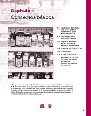 C a p ít u lo 1
■
11 kA*
C onceptos básicos
1.1 Habilidades d e estudio
para tener éxito en
m atem áticas y uso
de la calculadora
1 .2 Conjuntos y otros
co n ce pto s básicos
1 .3 P ropiedades d e los
núm eros reales y
operaciones con ellos
1 .4 O rden d e las operaciones
1 .5 Exponentes
1 .6 Notación científica
R esum en del capítulo
Ejercicios d e repaso
del capítulo
Exam en d e práctica
del capítulo
A
lguna vez se ha preguntado: “¿cuándo voy a usar las m atem áticas?”. E n este capítulo v ere­
mos m uchas áreas en las q u e se puede utilizar el álgebra p ara analizar y resolver situaciones
de la vida diaria. Estas situaciones van desde el uso d e rem edios d e medicina alternativa (ejemplo
10, página 35) hasta el cálculo del aum ento d e las em isiones d e dióxido d e carbono (ejercicio 116,
página 40). G racias a éstos y otros ejem plos,descubrirem os q u e las m atem áticas pueden usarse en
prácticam ente todas las áreas de nuestras vidas.
A S
(Tí })
 