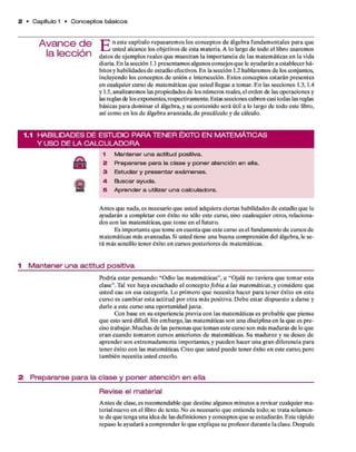 2 • Capítulo 1 • C o n c e p to s básicos
A va n ce d e
la lección
T~¡* n este capítulo repasarem os los conceptos d e álgebra fundam entales p ara que
1 —j usted alcance los objetivos d e esta m ateria. A lo largo d e todo el libro usaremos
datos d e ejem plos reales q u e m uestran la im portancia d e las m atem áticas en la vida
diaria. E n la sección 1 .1 presentam os algunos consejos q u e le ayudarán a establecer há­
bitos y habilidades d e estudio efectivos. E n la sección 1.2 hablarem os d e los conjuntos,
incluyendo los conceptos d e unión e intersección. E stos conceptos estarán presentes
en cualquier curso d e m atem áticas q u e usted llegue a tomar. E n las secciones 1.3,1.4
y 1.5, analizaremos las propiedades d e los núm eros reales, el orden de las operaciones y
las reglas de los exponentes, respectivamente. Estas secciones cubren casi todas las reglas
básicas p ara dom inar el álgebra, y su contenido será útil a lo largo d e todo este libro,
así com o en los d e álgebra avanzada, d e precálculo y d e cálculo.
1.1 H A B IL ID A D E S D E E S T U D IO P A R A T E N E R É X IT O E N M A T E M Á T IC A S
Y U S O D E L A C A L C U L A D O R A
s
1 Mantener una actitud positiva.
2 Prepararse para la clase y poner atención en ella.
3 Estudiar y presentar exámenes.
4. Buscar ayuda.
5 Aprender a utilizar una calculadora.
A ntes que nada, es necesario q u e usted adquiera ciertas habilidades d e estudio q u e le
ayudarán a com pletar con éxito no sólo este curso, sino cualesquier otros, relaciona­
dos con las matem áticas, q u e tom e en el futuro.
Es im portante q u e tom e en cuenta q u e este curso es el fundam ento d e cursos de
m atem áticas más avanzadas. Si usted tiene una buena com prensión del álgebra, le se­
rá m ás sencillo tener éxito en cursos posteriores d e matemáticas.
1 M a n te n e r u n a a c titu d p o s itiva
Podría estar pensando: “O dio las m atem áticas”, u “Ojalá no tuviera q u e tom ar esta
clase”. Tal vez haya escuchado el concepto fobia a las matemáticas, y considere que
usted cae en esa categoría. Lo prim ero q u e necesita hacer p ara ten er éxito en este
curso es cam biar esta actitud p o r o tra m ás positiva. D eb e estar dispuesto a darse y
darle a este curso una oportunidad justa.
Con base en su experiencia previa con las m atem áticas es probable q u e piense
qu e esto será difícil. Sin em bargo, las m atem áticas son una disciplina en la q u e es p re­
ciso trabajar. M uchas d e las personas q u e tom an este curso son más m aduras d e lo que
era n cuando tom aron cursos anteriores d e m atem áticas. Su m adurez y su deseo de
aprender son extrem adam ente im portantes, y pueden hacer una gran diferencia para
tener éxito con las matemáticas. C reo q u e usted puede tener éxito en este curso, pero
tam bién necesita usted creerlo.
2 P re p a ra rs e p a r a la c la s e y p o n e r a te n c ió n e n ella
R e v is e el m a te ria l
A ntes d e clase, es recom endable que destine algunos m inutos a revisar cualquier m a­
terial nuevo en el libro d e texto. No es necesario q u e entienda todo; se trata solam en­
te d e q u e tenga una idea d e las definiciones y conceptos q u e se estudiarán. E ste rápido
repaso le ayudará a com prender lo q u e explique su profesor d u ran te la clase. Después
 
