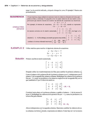 2 7 4 • C apítulo 4 • Sistem as de e cu a cio n e s y desigualdades
tenga 1 en la posición indicada, y después obtenga los ceros. E l ejem plo 2 ilustra este
procedim iento.
SU G ER EN C IA Al usar matrices, tenga cuidado de mantener todos los números alineados de forma apro­
piada en filas y columnas. Un pequeño error al copiar números de una matriz a otra
provocará que nuestro intento de resolver un sistema de ecuaciones sea incorrecto.
x - 3y + z = 3
Por ejemplo, el sistema de ecuaciones, 4x + 2y - 5z = 20 , cuando se representa
, da lugar a la
C 0 N 5 E J0 PARA - 5 x - y - 4z = 13
ESTUDIAR " 1 - 3 1 3~
de manera correcta con la matriz aumentada. 4 2 - 5 20
—
5 —
i -4 13_
solución (1 , - 2, -4).Sin embargo,una matrizque parece muysimilar,
206
53
conduce a la terna ordenada incorrecta í -
)■
1 -3 1 3"
4 - 1 -5 20
. - 5 2 -4 13.
E JE M P L O 2 U tilice m atrices p ara resolver el siguiente sistem a d e ecuaciones
x - 2 y + 3 z = ~ 7
Solución
2x - y - z = 7
- x + 3 y + 2 z = - 8
Prim ero escriba la m atriz aum entada.
1 - 2 3 - 7 "
2 - 1 - 1 7
i
1
to
—
8_
D espués utilice las transform aciones d e filas p ara cam biar la prim era colum na a o.
Com o el núm ero d e la prim era fila d e la prim era colum na ya es 1, trabajarem os con el
número 2 d e la segunda fila, prim era colum na. M ultiplique los núm eros d e la prim era
fila p o r - 2 y sum e los productos a los núm eros respectivos d e la segunda fila, con lo
qu e cam biará el 2 p o r 0. A hora la m atriz es
- 2 R, + R,
C ontinúe hacia abajo en la prim era colum na y cam bie el núm ero - 1 d e la tercera fi­
la p o r 0. M ultiplique los núm eros d e la prim era fila p o r - 1 , y sum e los productos a la
tercera fila p ara obtener
1 - 2 3 - 7 "
0 3 - 7 21
_ - l 3 2 -8 _
' i - 2 3 - 7 “
0 3 - 7 21
_0 1 5 ~ 15. 1/?, + Rz
A hora trabajarem os con la segunda colum na. Q uerem os cam biar los núm eros d e es­
ta colum na a la form a í, donde a representa un número. Com o hay un 1 en la tercera
 
