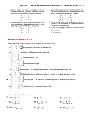 Sección 4 .4 • Resolución d e sistem as d e e c u a c io n e s p o r m edio d e m atrices • 2 7 7
Si usted obtiene esta matriz aumentada al resolver un
sistema de ecuaciones, ¿cuál sería el siguiente paso para
completar el procedimiento? Explique su respuesta.
"l 3 7 - l "
0 - 1 5 3
_2 4 6 8_
Si usted obtiene esta matriz aumentada al resolver un sis­
tema de ecuaciones, ¿cuál seríael siguiente paso para com­
pletar el procedimiento? Explique su respuesta.
4 - 7
5 2
1 4
7
-1
2
Si usted obtiene esta matriz aumentada al resolver un sis­
tema de ecuaciones, ¿cuál seríael siguiente paso para com­
pletar el procedimiento? Explique su respuesta.
'1 3 -2 r
0 1 2 -3
_0 0 4 -1 2
7.
8.
Al resolver sistemas de ecuaciones lineales mediante ma­
trices,si dos filas son idénticas, ¿el sistema será consisten­
te,dependiente o inconsistente?
Al resolver un sistema de ecuaciones mediante matrices,
¿cómo se sabe si el sistema es
a) dependiente,
b) inconsistente?
Problemas de aplicación
Realice cada una de las transformaciones defila indicadas y escriba la nueva matriz.
9.
10.
11.
12.
13.
14
15.
16.
"5 -1 0
3
’l 8
0 4 - 3_
"4 7 2
3 2 1
1 1 3
" l 5
0 6 -1
.0 1 3
1 3 12'
0
0
1
1
- 6 .
"l 5
i 10 -A
" 1 0 8
5 2 2
_6 -3 1
" l 2 -1
0 1 5
0 0 2
J Multiplique por jlos números de la primera fila.
Multiplique por  los números de la segunda fila.
Intercambie las filas 1 y 3.
2
5
- 4
Intercambie las filas 2 y 3.
Multiplique los números del primer renglón por — y sume los productos al segundo renglón.
Multiplique por -5 los números de la primera fila,y sume los productos a la segunda fila.
i
4
- 2
0
6
0
4
Multiplique por —
. los números de la tercera fila.
Resuelva cada sistema utilizando matrices.
17. * + 3y = 3
- x + y = - 3
20. 3x - 6y = 15
2x - y = 4
23. 2x - 5y = - 6
-4 * + 10y = 12
18. x + 2y = 5
3x - y = 1
21. 5a - 10¿> = - 1 0
2a + b = 1
24 -2 m - 4n = 7
3m + 6 n = —
11
19. * + 3y = 4
-4 * - y = 6
22. 3s - 2t = 1
-2 s + 4f = - 6
25. 12* + 10y = -1 4
4* - 3y = -1 1
 
