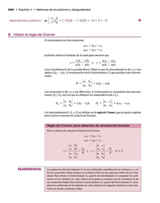 = (—2 )(4 )-( -l ) (3 ) = -8 + 3 = -5
2 8 0 • C apítulo 4 • Sistem as d e e cu a cio n e s y de sigualdades
AHORA RESUELVA E L EJER CIC IO 7 b) 2 „3
1 4
2 Utilizar la regla de Cramer
Si comenzamosconlasecuaciones
a xx + b xy = c,
a2x + b2y = c2
podemosutilizarel métodode lasumaparamostrarque
C b 2 - C
2¿
>
, a¡C2 ~ 02CX
x = — y y =
axbí - a2b x axb2 - a2b x
(veaelproblema61de lasecciónReto). Observequelosdenominadores de*y y son
ambosaxb2 - a-px.A continuaciónestáeldeterminante,D,queproduceestedenomi­
nador.
D =
a x b x
a2 b2
= a xb2 - a2b x
Losnumeradores dex y y sondiferentes. A continuaciónseencuentrandosdetermi­
nantes,Dx y Dy conlosqueseobtienenlosnumeradoresdea: y y.
Dx =
cx b x
L = cxb2 - c2bx ° y =
a x cx
= a xC
2 - a2cx
c2 b2 a2 c2
LosdeterminantesD yDx y Dyseutilizanenlaregla de Cram er,quesepuedeemplear
pararesolversistemasdeecuacioneslineales.
R egla d e C ra m e r p a ra sistem as de e cu a cio n e s lineales
Paraunsistem
adeecuacioneslinealesconlaforma
axx + b^y = cx
a2x + b?y = c2
C b a C
C2 b2 Dx a2 C2
<
*
 bx D y y
0i b x
a2 b2 «2 b2
S U G E R E N C IA Loselem
entosdeldeterm
inanteD sjnloscoeficientesnum
éricosdelostérm
inos*yyen
la
sdosecuacionesdadas,listadosenel m
ism
oordenenqueaparecendentrodela
secua­
ciones.Paraobtenereldeterm
inanteD, apartirdeldeterm
inanteD, reem
placeloscoefi­
cientesdelostérm
inosdex (losvaloresdelaprim
eracolumna) conla
sconstantesdela
s
dosecuacionesdadas.Paraobtenereldeterm
inanteDyapartirdeldeterm
inanteD, reem
­
placeloscoeficientesdelostérm
inosdey(losvaloresdelasegundacolumna)conla
scons­
tantesdela
sdosecuacionesdadas.
 