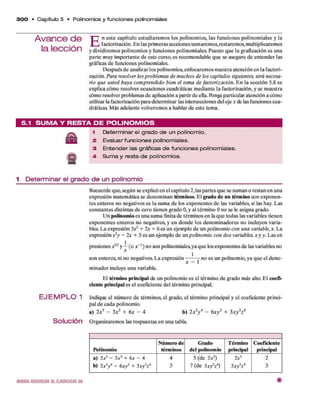 3 0 0 • C apítulo 5 • Polinom ios y fun cione s polinom iales
E n este capítulo estudiarem os los polinom ios, las funciones polinom iales y la
factorización. E n las prim eras secciones sum arem os, restarem os, multiplicarem os
y dividirem os polinom ios y funciones polinom iales. Puesto q u e la graficación es una
p arte m uy im portante d e este curso, es recom endable q u e se asegure d e entender las
gráficas d e funciones polinom iales.
D espués d e analizar los polinom ios, enfocarem os nuestra atención en la factori­
zación. Para resolver los problem as de m uchos de los capítulos siguientes, será necesa­
rio que usted haya com prendido bien el tem a de factorización. E n la sección 5.8 se
explica cóm o resolver ecuaciones cuadráticas m ediante la factorización, y se m uestra
cómo resolver problem as d e aplicación a partir d e ella. Pónga particular atención a cómo
utilizar la factorización para determ inar las intersecciones del eje * de las funciones cua­
dráticas. M ás adelante volverem os a hablar d e este tema.
5.1 S U M A Y R E S T A D E P O L IN O M IO S
1 Determinar el grado d e un polinomio.
2 Evaluar funciones polinomiales.
3 Entender las gráficas d e funciones polinomiales.
4 Sum a y resta de polinomios.
1 D e te rm in a r el g r a d o d e u n p o lin o m io
Recuerde que,según se explicó en el capítulo 2, las partes q u e se sum an o restan en una
expresión m atem ática se denom inan térm inos. E l grado de un térm ino con exponen­
tes enteros no negativos es la sum a d e los exponentes d e las variables, si las hay. Las
constantes distintas d e cero tienen grado O,y al térm ino O no se le asigna grado.
U n polinom io es una sum a finita d e térm inos en la q u e todas las variables tienen
exponentes enteros no negativos, y en donde los denom inadores no incluyen varia­
bles. L a expresión 3X2+ 2x + 6 es un ejem plo d e un polinom io con una variable, x. La
expresión x2
y - 2x + 3 es un ejem plo d e un polinom io con dos variables, x y y. Las ex
presiones d *
2y —(o x ~l ) no son polinomiales,ya q u e los exponentes d e las variables no
x
son enteros, ni no negativos. L a expresión — ——no es un polinom io, ya q u e el deno-
x i
m inador incluye una variable.
El térm ino principal de un polinom io es el térm ino de grado más alto. E l coefi­
ciente principal es el coeficiente del térm ino principal.
Indique el núm ero d e térm inos, el grado, el térm ino principal y el coeficiente princi­
pal d e cada polinom io.
a) 2 x5 - 3x2+ 6
x - 4 b) 2x 2
y 4- 6
x y 3+ 3x y 2
z*
O rganizarem os las respuestas en una tabla.
Polinom io
N úm ero de
térm inos
G rado
del polinom io
Térm ino
principal
Coeficiente
principal
a) 2x5- 3x2+ 6
x - 4
b) 2x 2
y 4- 6
xy 3+ 3xy2
z*
4
3
5 (de 2*5)
7 (de 3x y Y )
2x5
3x y2
z4
2
3
E J E M P L O 1
Solución
2
A van ce d e
la lección
AHORA RESUELVA EL E JER CIC IO 20 #
 