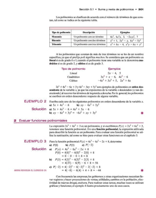 Los polinom ios se clasifican d e acuerdo con el núm ero de térm inos d e q u e cons­
tan, tal com o se indica en la siguiente tabla.
Sección 5.1 • S u m a y resta d e polinom ios • 301
Upo de polinomio Descripción Ejemplos
Monomio Un polinomio con un término 4x2, 6
x 2
y, 3, - 2xyz5, 7
Binomio Un polinomio con dos términos x 2+ 1 , 2x2- y, 6*3 - 5y2
Trinomio Un polinomio con tres términos x 3+ 6
x - 4, x 2y - 6
x + y 2
A los polinom ios q u e constan d e más d e tres térm inos no se les d a un nom bre
específico, ya q u e el prefijo p o li significa m uchos. Se considera q u e un polinom io es
lineal si es d e grado Oo 1; cuando el polinom io tiene una variable se le denom ina cua-
drático si es d e grado 2, y cúbico si es d e grado 3.
Tipo d e polinomio
Lineal
Cuadrático
Cúbico
Ejemplos
l x — 4, 5
3x2+ x - 6, 4 x2- 6
- 4 x 3+ 3X2+ 5 , 2x3+ 6
x
2X3+ 4x2 - 6x + 3 y 4x2- 3xy + 5y2son ejemplos de polinom ios en orden des-
cendente de la variable x, ya q u e los exponentes d e la variable x descienden (o van d e­
creciendo) al recorrer los térm inos de izquierda a derecha. Por lo gsneral, los polinomios
se escriben en orden descendente respecto d e alguna variable.
E J E M P L O 2 Escriba cada uno d e los siguientes polinom ios en orden descendente d e la variable x.
a) 5* + 4 x 2- 6 b) x y - 6
x 2+ 3y 2
Solución a) 5x + 4 x2- 6= 4 x2+ 5* - 6
b) x y - 6
x 2+ 3 / = - ó x 2+ x y + 3y 2 #
2 Evaluar funciones polinomiales
L a expresión 2X3+ óx2+ 3 es un polinom io, y si escribim os P(x) = l x 3+ óx2 + 3,
tenem os una función polinom ial. E n u n a función polinom ial, la expresión utilizada
para describir la función es un polinomio. Para evaluar una función polinom ial se uti­
liza la sustitución, tal com o se hizo p ara evaluar otras funciones en el capítulo 3.
E J E M P L O 3 Para la función polinom ial P(x ) = 4x* - óx2- 2x + 8, determ ine
a) P (0 ) b) P(3) c) P ( - 2 )
Solución a) P { x ) = 4 x 3 - 6 x 2 - 2 x + 8
P (0 ) = 4 (0 )3 - 6(0)2 - 2 (0) + 8
= 0 - 0 - 0 + 8 = 8
b) P { 3) = 4 (3 )3 - 6(3)2 - 2 (3) + 8
= 4(27) - 6 (9) - 6 + 8 = 56
c) P ( - 2 ) = 4 ( - 2 ) 3 - 6( —2)2 - 2( - 2 ) + 8
AHORARESUE1VAa EJERCICIO 35 = 4 (—8) - 6 (4) + 4 + 8 = - 4 4 #
Con frecuencia las em presas, los gobiernos y otras organizaciones necesitan lle­
var registros y hacer proyecciones d e ventas, utilidades, cam bios en la población, efec­
tividad d e nuevas drogas, etcétera. Para realizar estas tareas, m uchas veces se utilizan
gráficas y funciones; el ejem plo 4 ilustra precisam ente uno d e esos casos.
 