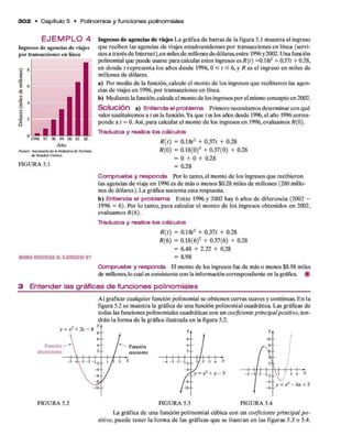 3 0 2 • C apítulo 5 • Polinom ios y fun cione s polinom iales
E J E M P L O 4
Ingresos de agencias de viajes
por transacciones en línea
1996 97 98 99 00 01 02
Año
F u en te A sociación d e la Industria d e Ttirismo
d e E s ta d » U n id o s
FIGURA 5.1
AHORARESUELVAELEJERCICIO 97
Ingresos de agencias de viajes L a gráfica d e barras d e la figura 5.1 m uestra el ingreso
qu e reciben las agencias d e viajes estadounidenses p o r transacciones en línea (servi­
do s a través d e Internet),en miles d e millones d e dólares,entre 1996y 2002. U na función
polinomial que puede usarse para calcular estos ingresos es R ( t ) =0.18^ + 0.37f + 0.28,
en donde t representa los años desde 1996,0 < / < 6, y R es el ingreso en m iles de
m illones d e dólares.
a) Por m edio d e la función, calcule el m onto d e los ingresos q u e recibieron las agen­
cias d e viajes en 1996, p o r transacciones en línea.
b) M ediante la función,calcule el monto d e los ingresos p o r el mismo concepto en 2002.
S o lu c ió n a) Entienda el problema Prim ero necesitam os determ inar con qué
valor sustituirem os a / en la función. Ya q u e t es los años desde 1996, el año 1996 corres­
ponde a t = 0. Así, p ara calcular el m onto d e los ingresos en 1996, evaluam os /?(0).
Traduzca y realice los cálculos
R ( t ) = 0.1& 2 + 0.37/ + 0.28
R ( 0) = 0.18(0)2 + 0.37(0) + 0.28
= 0 + 0 + 0.28
= 0.28
Compruebe y responda Por lo tanto, el m onto d e los ingresos q u e recibieron
las agencias d e viaje en 1996 es d e más o m enos $0.28 miles d e m illones (280 millo­
nes d e dólares). L a gráfica sustenta esta respuesta.
b) Entienda el problema E n tre 1996 y 2002 hay 6 años de diferencia (2002 -
1996 = 6). Por lo tanto, p ara calcular el m onto d e los ingresos obtenidos en 2002,
evaluam os/? (6).
Traduzca y realice los cálculos
R { t ) = 0.18í2 + 0.37/ + 0.28
R ( 6 ) = 0.18(6)2 + 0.37(6) + 0.28
= 6.48 + 2.22 + 0.28
= 8.98
Compruebe y responda El m onto d e los ingresos fue d e más o menos $8.98 miles
de millones, lo cual es consistente con la información correspondiente en la gráfica. #
3 Entender las gráficas de funciones polinomiales
A l graficar cualquier función polinom ial se obtienen curvas suaves y continuas. E n la
figura 5.2 se m uestra la gráfica d e una función polinom ial cuadrática. Las gráficas de
todas las funciones polinom iales cuadráticas con un c o e f i c i e n t e p r i n c i p a l p o s i t i v o , ten­
drán la form a d e la gráfica ilustrada en la figura 5.2.
FIGURA 5.2 FIGURA 5.3 FIGURA 5.4
La gráfica d e una función polinom ial cúbica con un c o e f i c i e n t e p r i n c i p a l p o ­
s i t i v o , p u ed e tener la form a de las gráficas q u e se ilustran en las figuras 5.3 o 5.4.
 