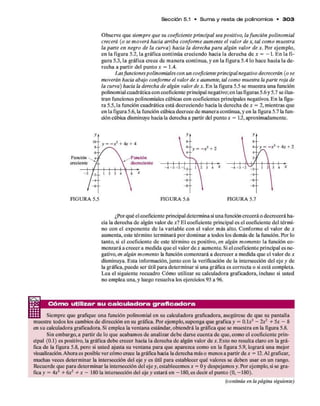 Sección 5.1 • S u m a y resta d e polinom ios • 3 0 3
Observeques i e m p r e q u e s u c o e f i c i e n t e p r i n c i p a l s e a p o s i t i v o , l a f u n c i ó n p o l i n o m i a l
c r e c e r á ( o s e m o v e r á h a c i a a r r i b a c o n f o r m e a u m e n t e e l v a l o r d e x , t a l c o m o m u e s t r a
l a p a r t e e n n e g r o d e l a c u r v a ) h a c i a l a d e r e c h a p a r a a l g ú n v a l o r d e x . Por ejemplo,
enlafigura 5.2, lagráficacontinúacreciendo hacialaderechade x = - 1 . En lafi­
gura5.3, lagráficacrecede maneracontinua,y en lafigura5.4lo hacehacialade­
recha apartir del puntox = 1 .4.
L a s f u n c i o n e s p o l i n o m i a l e s c o n u n c o e f i c i e n t e p r i n c i p a l n e g a t i v o d e c r e c e r á n ( o s e
m o v e r á n h a c i a a b a j o c o n f o r m e e l v a l o r d e x a u m e n t e , t a l c o m o m u e s t r a l a p a r t e r o j a d e
l a c u r v a ) h a c i a l a d e r e c h a d e a l g ú n v a l o r d e x . En lafigura5.5semuestraunafunción
polinomialcuadráticaconcoeficienteprincipalnegativo;enlasfiguras5.6y5.7seilus­
tranfuncionespolinomialescúbicasconcoeficientesprincipalesnegativos. En lafigu­
ra5.5,lafuncióncuadráticaestádecreciendo hacialaderechadex = 2,mientrasque
enlafigura5.6,lafuncióncúbicadecrecedemaneracontinua,yen lafigura5.7lafun­
dóncúbicadisminuyehacialaderechaapartirdelpuntox = 1 2 , aproximadamente.
Función ^ 4-f
creciente
Función
decreriente
FIGURA 5.5
- - y = - x 3+ 4x + 2
FIGURA 5.7
¿Porquéelcoeficienteprincipaldeterminasiunafuncióncreceráodecreceráha­
cialaderechade algúnvalordex ? El coeficienteprincipaleselcoeficientedel térmi­
no conel exponente de la variablecon el valor más alto. Conforme el valor de x
aumenta,estetérmino terminarápordominar atodoslosdemásde lafunción. Por lo
tanto,si el coeficientede estetérmino espositivo,e n a l g ú n m o m e n t o lafunciónco­
menzaráacreceramedidaqueel valordex aumente. Sielcoeficienteprincipalesne­
gativo,e n a l g ú n m o m e n t o lafuncióncomenzaráadecrecer amedidaqueel valordex
disminuya. Esta información,juntocon laverificaciónde lainterseccióndel ejey de
lagráfica,puedeser útilparadeterminarsi unagráficaescorrectaosiestácompleta.
Lea el siguiente recuadro Cómo utilizar sucalculadoragraficadora, incluso si usted
noempleauna,y luego resuelvalosejercicios93 a96.
Cóm o utilizar su ca lcu la d o ra g ra fica d o ra
Siempreque grafique una funciónpolinomial en sucalculadoragraficadora, asegúresede que supantalla
muestre todosloscambiosdedirecciónensugráfica. Porejemplo,supongaquegráficay = O . l x * - l x 2 + 5 x - 8
ensucalculadoragraficadora. Si emplealaventanaestándar,obtendrálagráficaquesemuestraen lafigura5.8.
Sinembargo,apartirde loque acabamosde analizardebedarsecuentadeque,comoel coeficienteprin­
cipal (0.1) espositivo, lagráficadebecrecer hacialaderechade algúnvalor dex . Esto no resultaclaroen lagrá­
ficade lafigura5.8,pero si usted ajustasuventanaparaque aparezcacomo en lafigura5.9, logrará una mejor
visualización.Ahoraesposiblevercómocrecelagráficahacialaderechamáso menosapartirdex = 12.Al graficar,
muchas vecesdeterminar lainterseccióndel ejey es útil paraestablecerqué valoressedeben usaren un rango.
Recuerdequeparadeterminar lainterseccióndelejey,establecemosx = Oy despejamosy.Porejemplo,sisegrá­
ficay = 4 X 3 + ó x 2 + x - 180lainterseccióndel ejey estaráen -180,esdecirelpunto (0, -180).
(continúa en la página siguiente)
 