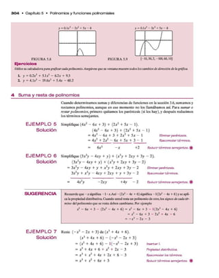 3 0 4 • C apítulo 5 • Polinom ios y fun cione s polinom iales
= 0 .1 a 3 - 2 a 2 + 5 a - 8 = 0 .1 a 3 - 2x2+ 5 a - 8
í
X T
FIGURA 5.8 FIGURA 5.9 [-10,30,2,-100,60,101
E je rc ic io s
Utilicesu calculadorapara graficarcadapolinomio.Asegúrese que su ventana muestre todos los cambios de dirección de la gráfica.
h y = 0 . 2 a 3 + 5 . 1 a 2 - 6 . 2 a + 9.3
2. y = 4 . 1 a 3 - 1 9 . 6 a 2 + 5 . 4 a - 6 0 . 2
4 S u m a y re s ta d e p o lin o m io s
E J E M P L O 5
Solución
E J E M P L O 6
Solución
Cuando determ inam os sum as y diferencias d e funciones en la sección 3.6, sum am os y
restam os polinom ios, aunque en ese m om ento no los llam ábam os así. P ara sum ar o
restar polinom ios, prim ero quitam os los paréntesis (si los hay), y después reducim os
los térm inos semejantes.
Simplifique (4a2 - 6 a + 3) + (2a:2 + 5a - 1).
(4a:2 - 6 a + 3 ) + (2a:2 + 5 * - 1)
= 4 a 2 - 6 a + 3 + 2 a 2 + 5 a - 1
= 4a:2 + 2 a2 - 6 a + 5a: + 3 - 1
Eliminarparénteeie.
Reacomodar térmlnoe.
= 6
x : - x + 2 Reducir térmlnoe eemejantee.
Simplifique (3x 2y - 4 x y + y ) + (x2y + 2 x y + 3 y - 2).
(3A2y - 4 x y + y ) + (a:2y + 2 x y + 3 y - 2)
= 3A2y - 4x y + y + X2y + 2Ay + 3y - 2 Eliminarparénteeie.
3x 2y + x 2y - 4x y + 2x y + y + 3 y - 2 Reacomodar térmlnoe.
4x 2y - 2x y +4y — 2 Reducir térmlnoe eemejantee.
S U G E R E N C IA Recuerde que - a significa -1 •a.Así - ( 2 a 2 - 4 a + 6) significa -1 (2 ^ - 4 a + 6 ) y se apli­
ca la propiedad distributiva. Cuando usted resta un polinomio de otro, los signos de cada tér­
mino del polinomio que se resta deben cambiaree. Por ejemplo
a 2 - 6 a + 3 - ( 2 a 2 - 4 a + 6 ) = a2 - 6 a + 3 - 1 ( 2 a 2 - 4 a + 6 )
= a 2 - 6 a + 3 - 2 a 2 + 4 a - 6
II
i
*
1
ts>
*
1
W
E J E M P L O 7 R este ( - a 2 - 2 x + 3 ) d e (a 3 + 4 x + 6).
Solución ( x 3 + 4 x + 6 ) - { - x 2- 2 x + 3 )
= (a3 + 4 a + 6) - 1 ( - a? - 2a: + 3 ) Ineertarl
= A3 + 4 a + 6 + A2 + 2a - 3 Propiedaddietributiva.
= A3 + A2 + 4 a + 2a + 6 ~ 3 Reacomodarloetérmlnoe.
= X3 + X2+ 6
x + 3 Reducirtérmlnoe eemejantee. ^
 