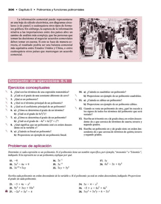 3 0 6 • C apítulo 5 • Polinom ios y fun cione s polinom iales
La informacióncomercial puede representarse
enunahojadecálculoelectrónica,condiagramascircu­
lares (odepastel)y cualesquieraotrostiposdeforma­
tosgráficos. Sinembargo,lacapturade lainformación
relativa a las importaciones entredospaíses abre un
caminode análisismáscomplejo,que laspersonasque
tomanlasdecisionesal negociar acuerdoscomerciales
deben tomar encuenta. Siestosehacede maneraco­
rrecta,el resultado podría ser una balanzacomercial
m
ásequitativaentreEstados Unidos y China,o entre
cualesquieraotrospaísesque mantengan un acuerdo
comercial.
C o n j u n t o d e e j e r c i c i o s 5.1
Ejercicios conceptuales
L ¿Qué son los términos de una expresión matemática?
2. ¿Cuál es el grado de una constante diferente de cero?
3. ¿Qué es un polinomio?
4 ¿ Qué es el término principal de un polinomio?
5. ¿ Qué es el coeficiente principal de un polinomio?
6. a) ¿Cómo se determina el grado de un término?
b) ¿Cuál es el grado de 6x*y3
z7
7. a) ¿Cómo se determina el grado de un polinomio?
b) ¿Cuál es el grado de - 4x4+ 6
x3
/ + z57
8. ¿Qué significa que un polinomio esté en orden descen­
dente en la variable x7
9. a) ¿Cuándo es lineal un polinomio?
b) ftoporcione un ejemplo de un polinomio lineal.
10. a) ¿Cuándo es cuadrático un polinomio?
b) Proporcione un ejemplo de un polinomio cuadrático.
ÍL a) ¿Cuándo es cúbico un polinomio?
b) Proporcione un ejemplo de un polinomio cúbico.
12. Cuando se resta un polinomio de otro, ¿qué les sucede a
los signos de todos los términos del polinomio que será
restado?
13. Escriba un trinomio en * de grado cinco,en orden descen­
dente de x que carezca de términos de cuarto, tercero y
segundo grados.
14 Escriba un polinomio en y de grado siete en orden des­
cendente de y que carezca de términos de quinto, tercero
y segundo grados.
Problemas de aplicación
Determine si cada expresión es un polinomio. Si el polinomio
indíquelo. Si la expresión no es un polinomio, explique por quéL
15. - 6 16. 2x-1
18. 5*2 - 6 r + 9 19. 5*"3
21. 3xI/
2+ 2xy 22. 2xy + 5y2
Escriba cadapolinomio en orden descendente de la variable x. £
el grado de cada polinomio.
23. - 5 + 4x - x 2
25. 9y 2+ 3x y + 10a:2
« 27. - 2 x 4+ 5x2- 4
un nombre específico, por ejemplo, "monomio" o “binomio",
17. 5y
20. 8
X2- 2x + 8y2
iel polinomio ya está en orden descendente, indíquelo. Proporcione
2 4 3 x - A - x 2
26. - 2 + * - 8-r2 + 4*3
28. 5xy2+ 3*2y - 6 - 2 a:3
 