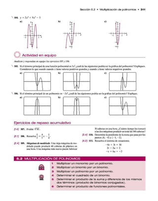 S e cció n 5.2 • M ultiplicación d e polinom ios • 311
104. y = 2x4 + 9x¿ - 5
c)
Actividad en equipo
Analicen y respondan en equipo los ejercicios 105 y 106.
105. Siel término principal de una función polinomial es 3X3, ¿cuál de las siguientes podría ser la gráfica del polinomio? Expliquen.
Consideren lo que sucede cuando x tiene valores positivos grandes, y cuando x tiene valores negativos grandes.
c)
106. Si el término principal de un polinomio es - 2x4, ¿cuál de las siguientes podría ser la gráfica del polinomio? Explique.
a)
l)
b)
Ejercicios de repaso acumulativo
[1.4] 107. Evalúe-^81.
1 4 1
[2.1] 108. Resuelva - =
[2.4] 109. Máquinasdemodelado Una vieja máquina de mo­
delado puede producir 40 cubetas de plástico en
una hora. Una máquina más nueva puede fabricar
50 cubetas en una hora. ¿Cuánto tiempo les tomará
a las dos máquinas producir un total de 540 cubetas?
[3.4] 110. Determine la pendiente de la recta que pasa por los
puntos (8, —
4) y ( —
1, - 2).
[4.2] 111. Resuelva el sistema de ecuaciones.
—4s + 3/ = 16
2t - 2u = 2
—s + 6
u = -2
5 . 2 M U L T IP L IC A C IÓ N D E P O L IN O M IO S
1 M u lt ip lic a r u n m o n o m i o p o r u n p o lin o m io .
2 M u lt ip lic a r u n b i n o m i o p o r u n b in o m io .
3 M u lt ip lic a r u n p o lin o m io p o r u n p o lin o m io .
4. D e t e r m i n a r e l c u a d r a d o d e u n b in o m io .
5 D e t e r m i n a r e l p r o d u c t o d e la s u m a y d i f e r e n c ia d e lo s m is m o s
d o s t é r m i n o s ( p r o d u c t o d e b i n o m io s c o n j u g a d o s ) .
6 D e t e r m i n a r e l p r o d u c t o d e f u n c i o n e s p o lin o m ia le s .
 