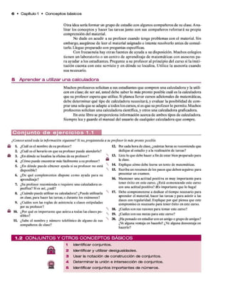 6 • Capítulo 1 • C o n c e p to s básicos
O tra idea sería form ar un grupo d e estudio con algunos com pañeros d e su clase. A n a­
lizar los conceptos y hacer las tareas junto con sus com pañeros reforzará su propia
com prensión del m aterial.
No dude en acudir a su profesor cuando tenga problem as con el m aterial. Sin
em bargo, asegúrese d e leer el m aterial asignado e intente resolverlo antes d e consul­
tarlo. Llegue preparado con preguntas específicas.
Con frecuencia hay o tras fuentes d e ayuda a su disposición. M uchos colegios
tienen un laboratorio o un centro d e aprendizaje d e m atem áticas co n asesores p a­
ra ayudar a los estudiantes. Pregunte a su profesor al principio del curso si la insti­
tución cu en ta co n este servicio y e n d ó n d e se localiza. U tilice la asesoría cuando
sea necesario.
5 A p r e n d e r a utilizar u n a c a lc u la d o ra
M uchos profesores solicitan a sus estudiantes q u e com pren una calculadora y la utili­
cen en clase; d e ser así, usted deb e saber lo más pronto posible cuál es la calculadora
que su profesor espera q u e utilice. Si planea llevar cursos adicionales d e matem áticas,
deb e determ inar q u é tipo d e calculadora necesitará, y evaluar la posibilidad d e com ­
p rar una sola q u e se adapte a todos los cursos, si es q u e su profesor lo perm ite. Muchos
profesores solicitan una calculadora científica, y otros una calculadora graficadora.
En este libro se proporciona inform ación acerca d e am bos tipos d e calculadora.
Siem pre lea y guarde el m anual del usuario d e cualquier calculadora q u e compre.
C o n j u n t o d e e j e r c i c i o s 1.1
■k L ¿Cuál es el nombre de su profesor?
2. ¿Cuál es el horario en que su profesor puede atenderlo?
3. ¿En dónde se localiza la oficina de su profesor?
4. ¿Cómo puede encontrar más fácilmente a su profesor? m
5. ¿En dónde puede obtener ayuda si su profesor no está
disponible?
6. ¿De qué complementos dispone como ayuda para su
aprendizaje?
7. ¿Su profesor recomienda o requiere una calculadora es­
pecífica? Si es así, ¿cuál?
8. ¿Cuándo puede utilizar su calculadora? ¿Puede utilizarla
en clase,para hacer las tareas, o durante los exámenes?
9. ¿Cuáles son las reglas de asistencia a clases estipuladas
par su profesor?
« 10. ¿Por qué es importante que asista a todas las clases po­
sibles?
IL ¿Sabe el nombre y número telefónico de alguno de sus
compañeros de clase?
ft>rcada hora de clase, ¿cuántas horas se recomienda que
dedique al estudio y a la realización de tareas?
13. liste lo que debe hacer a fin de estar bien preparado para
la clase.
14 Explique cómo debe leerse un texto de matemáticas.
15. Escriba un resumen de los pasos que deben seguirse para
presentar un examen.
16. Mantener una actitud positiva es muy importante para
tener éxito en este curso. ¿Está comenzando este curso
con una actitud positiva? ffis importante que lo haga!
17. Debe comprometerse a dedicar el tiempo necesario para
aprender el material, hacer las tareas y para asistir a las
dases con regularidad. Explique por qué piensa que este
compromiso es necesario para tener éxito en este curso.
 18. ¿Cuáles son sus razones para tomar este curso?
19. ¿Cuáles son sus metas para este curso?
20. ¿Ha pensado en estudiarcon un amigo o grupode amigos?
¿Ve alguna ventaja en hacerlo? ¿Ve alguna desventaja en
hacerlo?
¿Conoce usted toda la información siguiente? Si no,pregúntesela a su profesor lo más pronto posible.
12.
1 .2 C O N J U N T O S V O T R O S C O N C E P T O S B Á S IC O S
1 Identificar conjuntos.
2 Identificar y utilizar desigualdades.
3 Usar la notación de construcción de conjuntos.
A Determinar la unión e intersección de conjuntos.
5 Identificar conjuntos importantes de números.
 