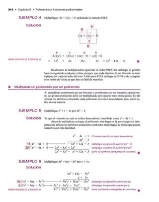 3 1 4 • C apítulo 5 • Polinom ios y fun cione s polinom iales
E J E M P L O 4 M ultiplique (3* + 2)(x - 5) utilizando el m étodo PIES.
Solución c
(3 * + 2)(X - 5)
AHORARESUELVAELEJERCICIO21
( 3 x ) ( x ) + (2 )(* ) + ( 3 * ) ( - 5 ) + ( 2 )(—5)
3a:2 + 2a: - 15a: - 10 = 3a:2 - 13a: - 10
Realizam os la multiplicación siguiendo el orden PIES. Sin em bargo, es posible
hacerlo siguiendo cualquier orden, siem pre q u e cada térm ino d e un binom io se mul­
tiplique p o r cada térm ino del otro. Utilizam os PIES en lugar d e E ISP o d e cualquier
otro orden d e letras, ya q u e éste es fácil d e recordar.
3 M u ltip lica r u n p o lin o m io p o r u n p o lin o m io
A l m ultiplicar un trinom io p o r un binomio o un trinom io p o r un trinomio, cada térm i­
no del prim er polinom io deb e ser m ultiplicado p o r cada térm ino del segundo. E s útil
alinear los térm inos colocando cada polinom io en orden descendente, si no están d a­
dos d e esa manera.
E J E M P L O 5 M ultiplique j 2 + 1 - 4a: por 2X2 - 3.
Solución Ya q u e el trinom io no está en orden descendente, rescríbalo com o x2- 4x + 1.
A ntes d e m ultiplicar, coloque el polinom io más largo en la p arte superior. A se­
gúrese d e alinear los térm inos sem ejantes conform e multiplique, d e m odo q u e pueda
sum arlos con más facilidad.
X2— 4 x + 1 El trinomio escrito en orden descendente.
2a:2 - 3
- 3 (a:2 - 4a:+ 1 )---------------------> - 3a:2 + 12a: - 3 Multiplique la expresión superiorpor - 3 .
2 x2(x 2~ 4 x+ 1 ) * 2a:4 - 8a:3 + 2a^___________ Multiplique la expresión superiorpor2x2.
2 x 4— 8
x 3 — x 2+ 12x — 3 5ume los términos semejantes en columnas.
E J E M P L O 6 M ultiplique 3a^ + 6
xy - Sy2por x + 3y.
Solución
3a:2 + 6
x y - 5y 2
____________ a: + 3y
3 y (3 x2+ 6
x y - 5y 2) ------------------- * 9 x2y + 18A:y2 - 15y3 Multiplique la expresión superior por3y.
X (3 x2+ 6
x y - 5y 2) --------> 3a:3 + 6x 2y - S x y 2
________ Multiplique la expresión superior porx.
AHORARESUELVAELEJERCICIO31 3a:3 + 15A:2y + 13A:y2 - 15y3 5ume los términos semejantes en columnas. ^
 