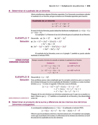 S e cció n 5.2 • M ultiplicación d e polinom ios * 3 1 5
4 Determinar el cuadrado de un binomio
Ahoraestudiaremosalgunasfórmulasespeciales. Confrecuencianecesitamoscalcular
elcuadrado de un binomio, asíque contamosconfórmulasespecialesparahacerlo.
C u a d ra d o d e un binom io
(a + f>
)2= a2+ lab + b2
(a - b)2 = a2 - lab + b2
Siustedolvidalasfórmulas,puedededucirlasfácilmentemultiplicando (a + b)(a - b) y
( a - b ) ( a - b ) .
Los ejemplos7y8ilustranelusodelafórmulaparaelcuadradodeun binomio.
E J E M P L O 7 Desarrolle, a) (3* + 5)2 b) (4X2 - 3y f
S o lu c ió n a) (3* + 5)2 = (3a:)2 + 2(3*)(5) + (5)2
= 9x2 + 30* + 25
b) (4** - 3y)2= (ó*2)2 - 2(4*2)(3y) + (3y)2
= 16*4 - 24*2
y + 9y2 #
El cuadrado de los binomios, comoen el ejemplo 7, también sepuede calcular
medianteel método PIES.
C Ó M O E V IT A R Siem
prerecuerdeeltérminodeenm
edioalcalcularelcuadradodeunbinom
io.
E R R O R E S C O M U N E S
C o r r e c t o In c o r r e c t o
(x + 2 ) 2 = (x + l) (x + 2 )
= x2+ 4x + 4
( * - 3 ) 2= ( * - 3 ) ( * - 3 ) p ^ - S ) ? - j £ = l|=9
= x 2 - 6 * + 9
E J E M P L O 8 D esarrolle [x + (y - 1)]2.
Solución E ste problem a parece más com plicado q u e los ejem plos anteriores, pero se resuelve
d e la misma form a q u e los otros cuadrados d e binomios. C onsidere a x com o el prim er
térm ino y a (y - 1 ) com o el segundo. Utilice dos veces la fórmula.
[* + (y - l)]2 = ( * ) 2 + 2(*)(y - 1) + (y - l)2
= x 2+ {2x ) ( y - 1) + y 2- 2y + 1
= x 2+ 2x y - 2x + y 2- 2y + 1
N inguno d e los seis térm inos son térm inos sem ejantes, p o r lo q u e no se pueden re­
ducir. O bserve q u e (y - 1)2 tam bién es el cuadrado d e un binomio, y fue desarrollado
AHORARESUELVAELEJERCICIO 51 com o tal. #
5 Determinar el producto de la suma y diferencia de los mismos dos términos
(binomios conjugados)
A continuación m ultiplicarem os (x + 6)(x - 6) utilizando el m étodo PIES.
( x + 6 )(* - 6) = x 2- 6
x + 6
x - (6)(6) = x 2- (?
O bserve q u e los productos externos e internos sum an cero. A l exam inar este ejem plo,
vemos q u e el producto d e la sum a y la diferencia d e los mismos dos térm inos es la di­
ferencia d e los cuadrados d e los dos términos.
 