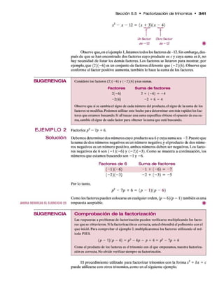 Sección 5.5 • Factorizacíón d e trinom ios • 3 4 1
S U G E R E N C IA
E J E M P L O 2
Solución
AHORA RESUELVA EL E JER CIC IO 23
S U G E R E N C IA
Unfactor Otro factor
d e-12 de —12 #
Observeque,enelejemplo1,listam
ostodoslosfactoresde-12.Sinembargo,des­
puésde quesehanencontradodosfactorescuyoproductoesc y cuyasumaesb, no
hay necesidadde listar losdemás factores. Los factoresselistaronpara mostrar,por
ejemplo,que (2)(-6) esunconjuntodefactoresdiferenteque(-2)(6). Observeque
conformeel factorpositivo aumenta,tambiénlohacelasumade losfactores.
Considere los factores (2 )(-6 ) y (-2 )(6 ) ysus sumas.
Factores Su m a de factores
2 (-6 ) 2 + ( - 6 ) = - 4
-2 (6 ) - 2 + 6 = 4
Observe que si se cambia el signo de cada número del producto, el signo de la suma de los
factores se modifica. Podemos utilizar este hecho para determinar con más rapidez los fac­
tores que estamos buscando. Si al buscar una suma específica obtiene el opuesto de esa su­
ma, cambie el signo de cada factor para obtener la suma que está buscando.
Factoricep 2 - Ip + 6.
Debemosdeterminardosnúmeroscuyoproductosea6ycuyasumasea-7. Puestoque
lasumadedosnúmerosnegativosesun número negativo,y elproductodedosnúme­
ros negativosesun númeropositivo, ambosnúmerosdebenser negativos. Los facto­
res negativosde 6 son (—1)(—6) y (—2)( —3). Como semuestra acontinuación, los
númerosqueestamosbuscandoson -1 y -6.
Factores d e 6 S u m a de factores
( - l ) ( - 6 ) - 1 + ( - 6 ) = -7
Por lo tanto,
( 2)( 3) -2 + (-3) = -5
p2 - 7p + 6 = (p - l)(p - 6)
Como losfactorespuedencolocarseencualquierorden, {p - 6){p - 1) tambiénesuna
respuestaaceptable. #
C o m p r o b a c ió n d e la fa c to riz a c íó n
Las respuestas a problemas de factorizacíón pueden verificarse multiplicando los facto­
res que se obtuvieron. Si la factorizacíón es correcta, usted obtendrá el polinomio con el
que inició. Para comprobar el ejemplo 2, multiplicaremos los factores utilizando el mé­
todo PIES.
( p - 1) ( p — 6 ) = p 2 - 6 p — p + 6 = p 2 - 7 p + 6
Como el producto de los factores es el trinomio con el que empezamos, nuestra factoriza-
ción es correcta. No olvide verificar siempre su factorizacíón.
El procedimiento utilizado parafactorizar trinomioscon laformax2 + bx + c
puedeutilizarseconotrostrinomios,comoenelsiguienteejemplo.
 