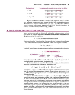 Sección 1.2 • C o n ju n to s y o tro s c o n c e p to s b á sico s • 9
Desigualdad
x > 2
Desigualdad indicada en la recta numérica
- 6 - 5 - 4 - 3 - 2 - 1 0 1 2 3 4 5 6
- 6 - 5 - 4 - 3 - 2 - 1 0 1 2 3 4 5 6
- 4 X < 3 - 6 - 5 - 4 - 3 - 2 - 1 0 1 2 3 4 5 6
A lgunos estudiantes confunden el significado de la palabra entre. L a palabra
entre indica q u e los puntos extrem os no están incluidos en la respuesta. Por ejem plo,
puntos extrem os, podem os usar la p alab ra inclusive. Por ejem plo, el conjunto de
núm eros naturales en tre 2 y 6 inclusive es {
2,3 ,4,5 ,6).
A hora q u e hem os revisado los sím bolos d e desigualdad, analizarem os otro m étodo
para indicar un conjunto, denom inado notación de construcción d e conjuntos. Un
ejem plo d e este tipo de notación es
E sta expresión se lee: “el conjunto E es el conjunto d e todos los elem entos x, tales que
a: es un núm ero natural m ayor q u e 6 ” . E n form a d e lista, este conjunto se escribe
E l m étodo general q u e se usa para crear una notación d e construcción d e conjuntos es
A m enudo usarem os la variable x cuando utilicemos la notación d e construcción de
conjuntos, aunque cualquier variable puede em plearse.
D os form as abreviadas d e escribir el conjunto E = {xx es un núm ero natural
m ayor q u e 6 } en notación d e construcción d e conjuntos son:
E l conjunto A = {x - 3 < x < 4 y x e Z} es el conjunto d e núm eros enteros mayores
q u e - 3 y m enores q u e o iguales a 4. E l conjunto escrito en form a d e lista es {- 2 , - 1 ,
0 ,1 ,2 ,3 ,4 } . O bserve que el punto extrem o - 3 no está incluido en el conjunto, pero el
punto extrem o 4 sí.
¿E n qué difieren los conjuntos B = {xx > 2 y x e N } y C = {xx > 2 (? ¿Puede
escribir cada uno d e estos conjuntos en form a d e lista? ¿Puede ilustrar am bos conjun­
tos en la recta num érica? E l conjunto B sólo contiene los núm eros naturales mayores
q u e 2 , esto es, {3,4,5,6,...}. E l conjunto C contiene no sólo los núm eros naturales m a­
yores q u e 2 , sino tam bién fracciones y núm eros decim ales m ayores q u e 2 . Si usted in­
tentara escribir el conjunto C en form a d e lista, ¿por dónde em pezaría? ¿C uál es el
núm ero más pequeño m ayor q u e 2 ? ¿Es 2.1 o 2.01 o 2.001? Com o no hay núm ero más
pequeño m ayor q u e 2,este conjunto no puede escribirse en form a d e lista. A continua­
ción se ilustran estos dos conjuntos en la recta num érica, así com o otros dos con p ro ­
blem as similares.
el conjunto d e los núm eros naturales en tre 2 y 6 es {3,4, 5). Si deseam os incluir los
3 U s a r la n o ta c ió n d e c o n s tru c c ió n d e c o n ju n to s
E = {xx es un núm ero natural m ayor q u e 6 }
E = { 7 ,8 ,9 ,1 0 ,1 1 , ...}
{ x | x tien e la p ro p ied ad p }
elementos x que propiedad dada
E = { x  x > 6 y N } o E = { x x > 7 y x e N }
 