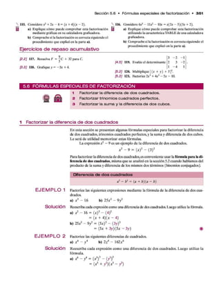 Sección 5 .6 • Fó rm u la s especiales de factorización • 3 5 1
115. Considerex2 + 2x - 8 = (x + 4 )(x - 2 ) .
a) Explique cómo puede comprobar esta factorización
mediante gráficas en su calculadora graficadora.
b) Compruebe si la factorización es correcta siguiendo el
procedimiento que explicó en la parte a).
Ejercicios de repaso acumulativo
a) Explique cómo puede comprobar esta factorización
utilizando la característicaTABLE de una calculadora
graficadora.
b) Cbmpruebe si la factorización es correcta siguiendo el
procedimiento que explicó en la parte a).
116. Cbnsidere dr’ - l l x 2 - 10* = x(2 x - 5)(3x + 2).
[2.2] 117. Resuelva F = j C + 32 para C.
[3.3] 118. Grafique y = -3 x + 4.
[4.5] 119. Evalúe el determinante
3 - 2 -1
2 3 - 2
1 - 4 1
[5.2] 120. Multiplique [ (x + y) + 5]2.
[5.3] 12L Factorice 2x3 + 4x2 - 5x - 10.
5 .6 F Ó R M U L A S E S P E C IA L E S D E F A C T O R IZ A C IÓ N
Ü ÉÉ
1 Factorizar la diferencia d e dos cuadrados.
2 Factorizar trinomios cuadrados perfectos.
3 Factorizar la sum a y la diferencia de dos cubos.
1 Factorizar la diferencia de dos cuadrados
E n esta sección se presentan algunas fórm ulas especiales para factorizar la diferencia
de dos cuadrados, trinomios cuadrados perfectos, y la sum a y diferencia d e dos cubos.
L e será d e utilidad m em o rizar estas fórmulas.
La expresión jc
2 - 9 es un ejem plo d e la diferencia d e dos cuadrados.
x 2 - 9 = (x ) 2 - (3 )2
Para factorizar la diferencia d e dos cuadrados,es conveniente usar la fórmula para la di­
ferencia de dos cuadrados, misma q u e se analizó en la sección 5.2 cuando hablamos del
producto de la sum a y diferencia de los mismos dos térm inos (binomios conjugados).
Diferencia de d o s cu a d ra d o s
a2 - b2 = (a + b )(a - b)
E J E M P L O 1
Solución
E J E M P L O 2
Solución
Factorice las siguientes expresiones m ediante la fórm ula d e la diferencia d e dos cua­
drados.
a) r 2 - 16 b) 25a:2 - 9 /
Reescriba cada expresión como una diferencia de dos cuadrados. Luego utilice la fórmula.
a) ¿ — 16 = (.x )2 ~ (4)2
= (x + 4 )(x - 4)
b) 25x2 - 9 y 2 = (5a:)2 - (3y )2
= (5x + 3 y ) ( 5 x - 3 y ) #
Factorice las siguientes diferencias d e cuadrados,
a) * 6 - y 4 b) 2 z4 ~ 162a:6
R eescriba cad a expresión com o una diferencia d e d o s cuadrados. Luego utilice la
fórm ula.
a) ¿ - / = (x3)2 - (y2)2
= ( x ¡ + ? ) { j ? - / )
 
