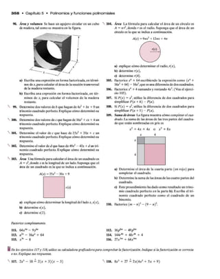 3 5 8 • C apítulo 5 • Polinom ios y fun cione s polinom iales
98. Área y volumen Se hace un agujero circular en un cubo
de madera, tal como se muestra en la figura.
a) Escriba una expresión en forma factorizada, en térmi­
nos de *,para calcular el área de la sección transversal
de la madera restante.
b) Escriba una expresión en forma factorizada, en tér­
minos de *, para calcular el volumen de la madera
restante.
99. Determine dos valores de b que hagan de 4x* + bx + 9 un
trinomio cuadrado perfecto. Explique cómo determinó su
respuesta.
100. Determine dos valores de c que hagan de 16*2 + ex + 4 un
trinomio cuadrado perfecto. Explique cómo determinó su
respuesta.
101. Determine el valor de c que hace de 2Ó*2 + 20* + c un
trinomio cuadrado perfecto. Explique cómo determinó su
respuesta.
102. Determine el valor de d que hace de 4 9 X 2 - 42* + d un tri­
nomio cuadrado perfecto. Explique cómo determinó su
respuesta.
103. Área Una fórmula para calcularel área de un cuadrado es
A = s2,donde s es la longitud de un lado. Suponga que el
área de un cuadrado es la que se indica a continuación.
A(x)= 25*2-30* + 9
s(x)
a) explique cómo determinar la longitud del lado *, s(*),
b) determine s(x),
c) determine s(2).
104. Área La fórmula para calcular el área de un círculo es
A = 7rr2, donde r es el radio. Suponga que el área de un
círculo es la que se indica a continuación.
a) explique cómo determinar el radio, r(*),
b) determine r(*),
c) determine r(4).
105. Factorice x4 + 64 escribiendo la expresión como (*4 +
16*2 + 64) - ló^.que es una diferencia de dos cuadrados.
106. Factorice x4 + 4 sumando y restando 4*2. (Vea el ejerci­
cio 105).
107. Si P(x) = **, utilice la diferencia de dos cuadrados para
simplificar P(a + h) —P(a).
108. Si P(x) = x 2, utilice la diferencia de dos cuadrados para
simplificar P(a + 1) - P(a).
109. Suma de áreas La figura muestra cómo completar el cua­
drado. La suma de las áreas de las tres partes del cuadra­
do que están sombreadas en gris es
*2 + 4* + 4* o *2 + 8*
*
4
a) Determine el área de la cuarta parte (en rojo) para
completar el cuadrado.
b) Determine la suma de las áreas de las cuatro partes del
cuadrado.
c) Este procedimiento ha dado como resultado un trino­
mio cuadrado perfecto en la parte b). Escriba el tri­
nomio cuadrado perfecto como el cuadrado de un
binomio.
110. Factorice (m —/i)3 —(9 —n)3.
x 4
Factorice completamente.
111. 64x4a - 9 1 1 2 . 16f?w - 49p6™
113. a7n - 16an + 64 114. 144r“ + 48 r“ + 4
115. x * - 8 116. 27*3m + 64**"
En los ejercicios 117 y 118, utilice su calculadora graficadorapara comprobar la factorización. Indique si la factorización es correcta
o no. Explique sus respuestas.
117. 2*2 - 18 = 2(x + 3)(* - 3) N 118. 8*3 + 27 = 2*(4*2 + 5* + 9)
477
 