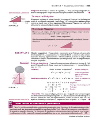 Sección 5 .8 • E cu a cio n e s polinom iales • 3 6 9
Responda Com o t es el núm ero d e segundos, - 2 no es una respuesta posible. La
AHORA RESUEU/A EL E JE R C IC I0 105 bala d e cañón golpeará el agua 9 segundos después d e haber sido disparada. #
Teorema de Pitágoras
Caieio e i sigUiente problem a d e aplicación utiliza el teorem a d e Pitágoras. Los dos lados más
Ángulo cortos d e un triángulo rectángulo (vea la figura 5.20) se denom inan catetos, y el lado
opuesto al ángulo recto se llam a hipotenusa. E l teorem a de Pitágoras expresa la rela­
ción en tre los catetos y la hipotenusa del triángulo.
Católo recio
FIGURA 5.20
T e o re m a d e P itágoras
H cuadrado de la longitud de la hipotenusa de un triángulo rectángulo, es igual a la suma
de los cuadrados de las longitudes de sus dos catetos; esto es
cateto2 + cateto2= hipotenusa2
Si a y b representan las longitudes de los catetos, y c representa la longitud de la hipotenu­
sa,entonces
a1 + b2 = c2
a
E J E M P L O 9
Solución
AHORA RESUELVA EL EJER CIC IO 90
I K I
A lam bre p ara un árbol Para ayudarle a crecer recto, Javier A ndrade coloca un cable
tirante en un árbol. L a localización d e los puntos d e donde se am arra el cable (una es­
taca sobre el suelo y la p arte superior e inferior del árbol), se indica en la figura 5.21.
D eterm ine la longitud del cable. O bserve q u e la longitud del cable es la hipotenusa del
triángulo imaginario.
Entienda el problema Para resolver este problem a utilizamos el teorem a d e Pitá­
goras. D e acuerdo con la figura, vem os q u e los catetos son x y x + 1, y q u e la hipote­
nusa es a: + 2.
Traduzca cateto2 + cateto2 = hipotenusa2
x 2 + {x + l ) 2 = ( x + 2 )2
Teoremade Pitágoras.
Realice los cálculos x 2 + x 2 + 2 x + l = x 2 + 4 x + 4
Sustituirexpresiones
para ios catetosy la
hipotenusa.
Elevar al cuadrado los
términos.
2 x 2 + 2 x + 1 = x ‘
x 2 - 2 x - 3 = 0
+ 4 x + 4 Simplificar.
Hacerque un lado sea iguala O
.
(x ~ 3 ) ( x + 1) = 0 Factorizar.
X - 3 = 0 O * + 1 = 0 Resolver,
x = 3 x = - 1
Responda Con base en la figura, sabem os q u e * no puede tener un valor negati­
vo. Por lo tanto, la única respuesta posible es 3. L a estaca está colocada a tres pies de
distancia respecto del árbol. E n la p arte superior, el cable se sujeta al árbol a * + 1 o
4 pies d e altura respecto del piso. L a longitud del cable es igual a * + 2 o 5 pies. #
Cómo utilizar su calculadora graficadora
Tánto los problem as d e aplicación com entados en esta sección com o el conjunto d e ejercicios q u e sigue,se han
escrito d e m odo q u e las ecuaciones cuadráticas sean factorizables. E n la vida real, las ecuaciones cuadráticas por
lo general no se pueden factorizar (en el conjunto d e los núm eros enteros), y necesitan resolverse d e otras formas.
Analizarem os m étodos p ara resolver ecuaciones cuadráticas q u e no son factorizables en las secciones 8.1 y 8.2.
(continúa en la página siguiente)
FIGURA 5.21
 