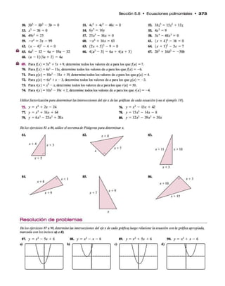 Sección 5 .8 • E c u a c io n e s polinom iales • 3 7 3
50. 3b3 -- 8b2 - 3b = 0 5L 4c3 + 4c2 - 48c = 0 5Z 18Z3 = 15Z2 + 12z
53. x 2 - 36 = 0 54 6y 2 = 16y 55.
O'
II
N
9
56. 49c2 = 25 57. 25x? -- 16* = 0 58. 3*4 - 48*2 = 0
59. - * 2 = 2* - 99 60. - x 2 + 16* = 63 61. (* + 4)2 - 16 = 0
62. (* “ 4)2 -■4 = 0 63. (2* + 5)2 - 9 = 0 64. (* + l) 2 - 3* = 7
65. 6a2 -- 12 -- 4a = 19a - 32 66. 4(a2 - •3 ) = 6a + 4{a + 3) 67. 2b3 + 16¿>2 = -3 0 b
68. (a - l)(3 a + 2) = 4a
69. Para f(x) =3x* +7x +9, determine todos los valores de a para los que f(a) = 7.
70. Para f(x) = 4** -11*, determine todos los valores de a para los que f(a) = -6.
7L Para g(*) = 1Q*2 - 31* + 19, determine todos los valores de a para los que g(a) = 4.
72. Para g(*) = ó*2 + * - 3, determine todos los valores de a para los que g(a) = -2.
73. Para r(x) = x2 - x, determine todos los valores de a para los que r(a) = 30.
74 Para r(*) = 10*2 - 19* + 2, determine todos los valores de a para los que r(a) = -4.
Utilicefactorización para determinarlas intersecciones del eje x délas gráficas de cada ecuación (vea el ejemplo 10).
75. y = *2 + 2* - 24 76. y = *2 - 13* + 42
77. y = *2 + 16* + 64 78. y = 15*2 - 14* - 8
79. y = 6*3 - 23*2 + 20* 80. y = 12*3 - 39*2 + 30*
En los ejercicios 81 a 86, utilice el teorema de Pitágoras para determinar x.
82. * + 8
* + 3
83.
* + 7 * + 11 * + 10
* + 3
84.
* + 1
85.
Resolución de problemas
En los ejercicios 87a 90, determínelas intersecciones del ejex de cada gráfica;luego relacione la ecuación con la gráfica apropiada,
marcada con los incisos a) a d).
87. y = x 2 - 5* + 6 I. y = x 2 - x - 6 89. y = x 2 + 5* + 6 90. y = x 2 + * - 6
b)
 /
d) 1
 