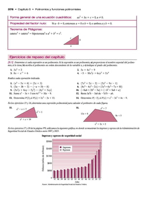 3 7 8 • C a p ít u lo 5 • P o lin o m io s y f u n c io n e s p o lin o m ia le s
F o r m a g e n e r a l d e u n a e c u a c i ó n c u a d r á t i c a : ax? + bx + c = 0, a # 0.
P r o p i e d a d d e l f a c t o r n u lo : Si a • b = 0 , entonces a = 0 o b = 0 ,o am bos a y b = 0.
T e o r e m a d e P i t á g o r a s :
cateto2 + cateto2 = hipotenusa2o a2 + b2 = c¿.
a
Ejercicios de repaso del capítulo
[5.1] Determine si cada expresión es un polinomio. Si la expresión es un polinomio, a) proporcione el nombre especial del polino­
mio, si lo tiene, b)escriba el polinomio en orden descendente de la variable x, y c) indique el grado del polinomio.
L 3x2 + 2
3. 8a: - x"1 + 6
Realice cada operación indicada.
5. (x 2 - 5x + 6) + (2x + 3)
7. (2a - 3b - 2) - ( - a + 5b - 8 )
9. (3x 2y + 6xy - 5y 2) - (4y 2 + 3a:>-)
11. Sume x2- 3x + 5 con 4x*2 + l(k - 9.
13. Determine P ^ . s i P(x) =2x2 - 3 x + 13.
2. 5a: + 4a:3 - 9
4. - 3 - 10*2y + 6xy3 + 2xA
6. ( lx 2 + 2 x - 5) - (2a:2 - 9 x - 1)
8. (4a:3- 4a:2- 2a:) + (2 a3 + 4a:2- 7a: + 10)
10. (-8 a b + 2b2 - 3 a ) + ( - b 2 + 5ab + a)
12. Reste 3a1b - 5ab de -7 a2/» - ab.
14 Determine P(-3 ), si P(x) = x3 - 3 X 2 + 4x - 9.
En los ejercicios 15 y 16, determine una expresión polinomialpara calcular el perímetro de cada figura.
15. , . ^ 16. _ ^ + 7
, x 2 + 1 13a
: + 8
A^ + 2r
En ¡os ejercicios17y 18de la página 379, utilizamos la siguiente gráfica, en donde semuestran los ingresos y egresos de laAdministración de
Seguridad Social de Estados Unidos entre 1997y 2025.
Ingresos y egresos de seguridad social
$2000j
| $1600
% $1200
1
$800
$400
97 98 99 00 01 02 03 Ot 05 06 10 15 20 25
Año
Fuente: A dm inistración d e S egundad Social de Estados Unidos
 