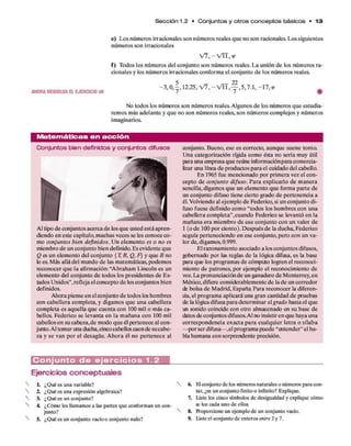 S e cció n 1.2 • C o n ju n to s y o tro s c o n c e p to s básicos • 1 3
e) Los núm eros irracionales son núm eros reales q u e no son racionales. Los siguientes
núm eros son irracionales
V7,-VIT,-7r
f ) Todos los núm eros del conjunto son núm eros reales. L a unión d e los núm eros ra­
cionales y los núm eros irracionales conform a el conjunto d e los núm eros reales.
« . « « a ™ » - 3 , 0 , f . 2 . 2 5 , ^ , - V I l , f , 5 , 7 . 1 , - 1 7 , , #
No todos los núm eros son núm eros reales. Algunos d e los núm eros q u e estudia­
rem os más adelante y q u e no son núm eros reales, son núm eros com plejos y núm eros
imaginarios.
M atem áticas en a c c ió n
Conjuntos bien definidos y conjuntos difusos
Al tipo d e conjuntos acerca d e los q u e usted está apren­
diendo en este capítulo, m uchas veces se les conoce co­
mo conjuntos bien definidos. U n elem ento es o no es
miembro d e un conjunto bien definido. Es evidente que
Q es un elem ento del conjunto {Tt R, Q, F] y q u e B no
k) es. M ás allá del mundo d e las matem áticas, podem os
reconocer q u e la afirmación: “A braham Lincoln es un
elem ento del conjunto d e todos los presidentes d e Es-
lados U nidos”, refleja el concepto d e los conjuntos bien
definidos.
Ahora piense en el conjunto d e todos los hom bres
con cabellera com pleta, y digam os q u e una cabellera
com pleta es aquella q u e cuenta con 100 mil o más ca­
bellos. Federico se levanta en la m añana con 100 mil
cabellos en su cabeza,d e modo q u e él pertenece al con­
junto. Al tom ar una ducha,cinco cabellos caen de su cabe­
za y se van p o r el desagüe. A hora él no pertenece al
conjunto. Bueno, eso es correcto, aunque suene tonto.
U na categorización rígida com o ésta no sería muy útil
para una em presa q u e reúne informaciónpara com ercia­
lizar una línea d e productos p ara el cuidado del cabello.
E n 1965 fue mencionado p o r prim era vez el con­
cepto d e conjunto difuso. P ara explicarlo d e m anera
sencilla, digam os q u e un elem ento q u e form a p arte de
un conjunto difuso tiene cierto grado d e pertenencia a
él. Volviendo al ejem plo d e Federico, si un conjunto di­
fuso fuese definido com o “todos los hom bres con una
cabellera com pleta”,cuando Federico se levantó e n la
m añana era m iem bro d e ese conjunto con un valor de
1 (o d e 100 p o r ciento). D espués d e la ducha, Federico
seguía perteneciendo en ese conjunto, pero con un va­
lor de, digamos, 0.999.
E l razonam iento asociado a los conjuntos difusos,
gobernado p o r las reglas d e la lógica difusa, es la base
para que los program as d e cómputo logren el reconoci­
miento d e patrones, por ejem plo el reconocimiento de
voz. La pronunciación d e un ganadero de M onterrey,en
México, difiere considerablem ente d e la d e un corredor
efe bolsa d e M adrid, E spaña Para reconocer la diferen­
cia, el program a aplicará una gran cantidad d e pruebas
de la lógica difusa p ara determ inar el grado hasta el que
un sonido coincide con otro almacenado en su base de
datos de conjuntos difusos. Al no insistir en que haya una
correspondencia exacta p ara cualquier letra o sílaba
—por ser difusa— ,el program a puede “entender” el ha­
bla hum ana con sorprendente precisión.
C o n j u n t o d e e j e r c i c i o s 1.2
Ejercicios conceptuales
L ¿Qué es una variable?
2. ¿Qué es una expresión algebraica?
3. ¿Qué es un conjunto?
4. ¿Cómo les llamamos a las partes que conforman un con­
junto?
5. ¿Qué es un conjunto vacíoo conjunto nulo?
6. H conjunto de los números naturales o números para con­
tar, ¿es un conjunto finito o infinito? Explique.
7. Liste los cinco símbolos de desigualdad y explique cómo
sí lee cada uno de ellos.
8. Proporcione un ejemplo de un conjunto vacío.
9. Liste el conjunto de enteros entre 2 y 7.
 