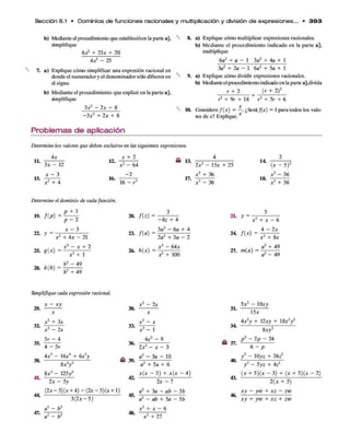 Sección 6.1 • D om inios d e funciones racionales y multiplicación y división d e e xp re sione s... • 3 9 3
b) Medíanle el procedimiento que establecióen la parte a),
simplifique
ó * 2 + 2 3 * + 2 0
4 ^ - 2 5
7. a) Explique cómo simplificar una expresión racional en
donde el numeradory el denominadorsólo difieren en
el signo.
b) Mediante el procedimiento que explicó en la parte a),
amplifique
3 * 2 - 2 a: - 8
- 3 * 2 + 2 * + 8
Problemas de aplicación
8. a) Explique cómo multiplicar expresiones racionales.
b) Mediante el procedimiento indicado en la parte a),
multiplique
6a2 + a - 1 3a2+ 4a+1
3o2 + 2a - 1 '6a2 + 5a + 1
9. a) Explique cómo dividir expresiones racionales.
b) Medianteel procedimiento indicadoen la parte a),divida
r + 2 . (r + 2)2
r2 + 9r + 18 ' r2+ 5r+6
10. Cbnsidere f ( x ) = —. ¿Será/(*) = 1 para todos los valo­
res de *? Explique. x
Determine los valores que deben excluirse en las siguientes expresiones.
4x x + 2
11.
15.
3 * - 12
x - 3
* 2 + 4
12.
16.
x 2 - 6 4
- 2
16 - r 2
13.
17.
2 * 2 - 1 5 * + 2 5
* 2 + 36
* 2 - 36
14
18.
(x - 5)2
* 2 - 3 6
* 2 + 3 6
Determine el dominio de cada función.
p + 1
W. f Í P) =
22. y =
p - 2
* - 3
* 2 + 4 * - 21
/  X2 - x + 2
25. g(x) = j---------
28. k(b) =
x ¿ + 1
b2 - 49
b2 + 49
20. f ( z ) =
23. f(a ) =
26. h(x) =
- S z + 4
3g2 - 6a + 4
2a2 + 3a - 2
* 3 - 6 4 *
^ + 100
21* y =
* 2 + * - 6
Simplifique cada expresión racional,
x - xy
29.
35.
38.
4L
* 2 + 3 *
*2 - 2*
5r - 4
4 — 5r
4 * 2 - 1 6 * 4 + 6 * 5y
8*3y2
8*3 - 1 2 5 /
2* - 5y
(2* — 5)( * + 4 ) — (2* - 5)(* + 1)
30.
33.
36.
^ 39.
42.
3 ( 2 * - 5 )
47.
a3 - b 3
a2 - b 2
45.
48.
*2 - 2*
*2 - 1
4*2 - 9
2*2 - * - 3
a2 - 3 a - 1 0
a2 + 5a + 6
*(* - 3) + *(* - 4)
2* - 7
a2 + 3a - ab - 3 b
a2 - ab + 5a - 5b
x 2 + * - 6
x 3 + 21
3L
34
£ 37.
40.
5*2 - 10*y
15*
4*2y + 12*y + 18*3/
8*y2
p 2 - 2p - 24
6 - p
y 2 - 10y z + 24z2
y2 - 5yz + 4Z2
43. (* + 5)(X ~ 3) + (* + 5){x - 2)
46.
2 ( * + 5 )
x y — y w + x z - zw
x y + yio + x z + zw
 