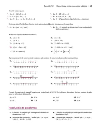 S e cció n 1.2 • C o n ju n to s y o tro s c o n c e p to s básicos * 1 5
Describa cada conjunto.
6L A = {1,2, 3,4, ...}
63. C = {0,3, 6, 9, ...}
65. B = { ...,- 5 ,- 3 ,- 1 ,1 , 3, 5, ...}
V 61 B = {2, 4, 6, 8, ...}
 64. A - { a ,b , c , d , . .. ,z }
 66. C - {Aguascalientes, Baja California,..., Zacatecas}
En los ejercicios 67 y 68, a) escriba cómo leería cada conjunto; b) escriba el conjunto en forma de lista.
67. A = {*|* < 8 y * e N } 68. B = {xx es una de las últimas cinco letras mayúsculas del
alfabeto castellano}
Ilustre cada conjunto en una recta numérica.
69. {xx > 0 } 70. {yy < 4}
71. {zz ^ 3} 72. {ww > -5 }
73. {pl~4 < p < 3} 74. {*1-1.67 < * < 5.02}
75. {qq > - l y q e N ) 76. {*|-1.90 < * < 2 . 1 y * e Z }
77. {rr < 7r y r e W] 78.
r i <-
csf y-
ce'v}
Exprese en notación de construcción de conjuntos cada conjunto de números indicado en las rectas numéricas.
79.
- 6 - 5 - 4 - 3 - 2 - 1 0 1 2 3 4 5 6
80.
- 6 - 5 - 4 - 3 - 2 - 1 0 1 2 3 4 5 6
8L
83.
85.
- 6 - 5 - 4 - 3 - 2 - 1 0 1 2 3 4 5 6
■ I I , -------
- 6 - 5 - 4 - 3 - 2 - 1 0 1 2 3 4 5 6
-2.5 4.2
- 6 - 5 - 4 - 3 - 2 - 1 0 1 2 3 4 5 6
87. « I l i » + + + » ? l l l -----
- 6 - 5 - 4 - 3 - 2 - 1 0 1 2 3 4 5 6
84.
- 4 ♦ » ♦ 1 ■
- 9 - 8 - 7 - 6 - 5 - 4
— - h
- 3 - 2
4
1 1 • 1
- 1 0 1 2
7 .6
H — -
3
- 3 - 2 - 1 0 1 2 3 4 5 6 7 8 9
* 1 !' 1
- 6 - 5 - 4 - 3 - 2 - 1 0 1 2 3 4 5 6
12 3
1— 1— t -
5
-----4—
10
■ -4— 1— 1— 1— -t— ►
- 6 - 5 - 4 - 3 - 2 - 1 0 1 2 3 4 5 6
Consulte el recuadro de la página II para recordar el significado de R, N, W ,Z,Q e I. Luego determine si el primer conjunto de cada
par es un subconjunto del segundo.
89. N ,W 90. W,Q
93. Q ,¡ 94. Q, R
Resolución de problemas
97. Construya un conjunto que contenga cinco números ra­
cionales entre 1 y 2.
99. Determine dos conjuntos A y B tales que A U B = {2,4,
5 ,6 ,8 ,9 } y A n £ = {4,5,9}.
9L Z,Q 92. W ,N
95. /, R 96. Q ,Z
98. Cónstruya un conjunto que contenga cinco números ra-
aonales entre 0 y 1 .
100. Determine dos conjuntos A y B tales que A U 8 = {3,5,
7,8,9} y A C  B = {5,7}.
 