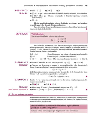 Se cció n 1.3 • P ro p ie da de s de los n ú m e ro s reales y o p e ra cion e s c o n ellos • 1 9
E J E M P L O 1
Solución
Evalúe, a) l b) | - 6.l| c) |0|
a ) M = 7, ya q u e 7 está a 7 unidades d e distancia respecto del 0 en la recta numérica.
b) | - 6.l| = 6.1 , ya q u e - 6.1 está a 6.1 unidades d e distancia respecto del cero en la
recta numérica.
C) |0| = 0.
El valor absoluto d e cualquier núm ero distinto del cero siem pre será un núm e­
ro positivo, y el valor absoluto del núm ero 0 es cero.
Para determ inar el valor absoluto d e un núm ero real sin utilizar la recta num é­
rica, use la siguiente definición. #
DEFINICIÓN
E JE M P L O 2
Solución
E J E M P L O 3
Solución
AHORARESUEU/AELEJERCICIO 39
Valor absoluto
Si a representa cualquier núm ero real, entonces
a =
a si a ^ 0
- a si a < 0
E sta definición indica q u e el valor absoluto d e cualquier núm ero positivo es él
mismo, y q u e el valor absoluto d e cualquier núm ero negativo es su inverso aditivo (u
opuesto). E l valor absoluto d e un número puede determ inarse p o r medio d e esta d e­
finición, com o se ilustra a continuación.
|8.4| = 8.4 Como 8.4 es m ayor q u e o igual a 0, su valor absoluto es 8.4.
|0| = 0 Como 0 es igual a 0, su valor absoluto es 0.
|- 1 2 | = - ( - 1 2 ) = 12 Cómo -1 2 es m enor q u e0 .su valor absoluto es - ( - 12 ) o 12 .
M ediante la definición d e valor absoluto,evalúe: a) - |5 | b) —|—
6.43|
a) Tenem os q u e determ inar el opuesto (o inverso aditivo) del valor absoluto de 5.
Com o el valor absoluto d e 5 es positivo, su opuesto deb e ser negativo.
—1
5 | = - (5) = - 5
b) D ebem os determ inar el opuesto del valor absoluto de -6.43. Com o el valor abso­
luto d e -6 .4 3 es positivo, su opuesto deb e ser negativo.
- |- 6 .4 3 | = - (6 .4 3 ) = -6 .4 3 #
Escriba < , > o = en el área som breada en tre los dos valores p ara hacer q u e cada afir­
m ación sea verdadera,
a) |8| ■ |—8| b) | - l | ■ —|—3|
a) Com o tanto |8| com o | - 8 | son iguales a 8, tenem os q u e |8| = | - 8 |.
b) Como | - l | = l y —|—3 | = - 3 , tenem os que | - l | > —| —
3 |. #
2 S u m a r n ú m e ro s re a le s
Prim ero analizarem os cóm o sum ar dos núm eros con el mismo signo, am bos positivos
o am bos negativos; después verem os cóm o sum ar dos núm eros con signos diferentes,
uno positivo y el otro negativo.
P a ra s u m a r d o s n ú m e ro s c o n e l m is m o s ig n o (a m b o s
p o s itivo s o a m b o s n e g a tiv o s )
Sume sus valores absolutos y coloque el signo común antes del resultado.
 