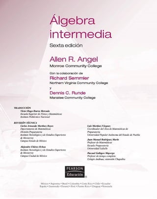 Álgebra
interm edia
Sexta edidón
Alien R. Angel
M o n ro e C o m m u n ity C ollege
Con la colaboración de
R ich a rd S e m m le r
N o rth e rn V irg in ia C o m m u n ity C o lle g e
y
D ennis C. Runde
M a n a te e C o m m u n ity C o lle g e
T R A D U C C IÓ N
Víctor Hugo ¡barra Mercado
Escuela Superior de Física y Matemáticas
Instituto Politécnico Nacional
REVISIÓN TÉCNICA
CarlosArmando Martínez Reyes
Departamento de Matemáticas
División Preparatoria
Instituto Tecnológico y de Estudios Superiores
de Monterrey
Campus Estado de México
Alejandro Chávez Ochoa
Instituto Tecnológico y de Estudios Superiores
de Monterrey
Campus Ciudad de México
PEARSON
M éxico • A rgentina • Brasil • C olom bia • C osta R ica • C hile • E cuador
España • G uatem ala • Panam á • Perú • P uerto R ic o • U ruguay •Venezuela
Luis Martínez Vázquez
Coordinador del Area de Matemáticas de
Preparatoria
Universidad PopularAutónoma del Estado de Puebla
Juan Manuel Rodríguez Marín
Profesor de Matemáticas
Escuela Preparatoria
Universidad LaSalle
Pascual Gallegos Mqyorga
Profesor de tiempo completo
ColegioAnáhuac, extensión Chapalita
 