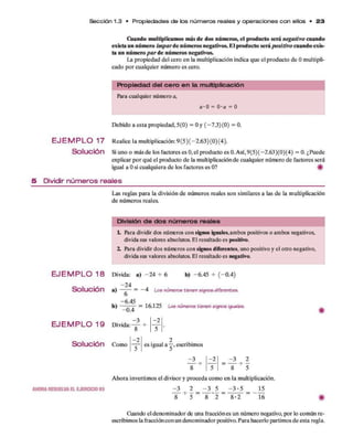 O iando multiplicam os más de dos núm eros, el producto será negativo cuando
exista un núm ero Im p a r te núm eros negativos. E l producto será positivo cuando exis­
ta un núm ero p a r de núm eros negativos.
La propiedad del cero en la m ultiplicación indica q u e el producto d e 0 m ultipli­
cado p o r cualquier núm ero es cero.
Sección 1.3 • P ro p ie da de s de los n ú m e ro s reales y o p e ra cion e s c o n ellos • 2 3
P ro p ie d a d d e l c e ro e n la m ultiplicació n
Para cualquier número a,
a -0 = Q-a = 0
D ebido a esta propiedad, 5(0) = 0 y ( —7.3)(0) = 0.
E J E M P L O 1 7 Realice la m ultiplicación:9 (5 ) ( -2 .6 3 )(0 )(4 ).
Solución Si uno o más d e los factores es 0, el producto es 0. Así, 9(5)(-2 .6 3 )(0)(4) = 0. ¿Puede
explicar p o r q u é el producto d e la multiplicación d e cualquier número d e factores será
igual a 0 si cualquiera d e los factores es 0? #
5 D ividir n ú m e ro s re a le s
Las reglas p ara la división d e núm eros reales son sim ilares a las de la multiplicación
d e núm eros reales.
División d e d o s n ú m e ro s re a le s
L Para dividir dos números con signos iguales,ambos positivos o ambos negativos,
divida sus valores absolutos. El resultado es positivo.
2. Para dividir dos números con signos diferentes, uno positivo y el otro negativo,
divida sus valores absolutos. El resultado es negativo.
E J E M P L O 1 8 Divida: a) -2 4 -r 6 b) -6.45 -5
- (-0 .4 )
—24
S o lu c ió n a) -— — — —4 Loe números tienen signosdiferentes,
o
-6.45
b) — 77-7 - = 16.125 Loe números tienen signos Iguales.
E J E M P L O 1 9 Divida:
S o lu c ió n Como
AHORARESUELVAELEJERCICIO85
-0 .4
- 3
8
-2
-2
es igual a —, escribimos
^ 3 ^
8
-2 ^ 3
8
A hora invertim os el divisor y proceda com o en la multiplicación.
l l ^ 1 = l l 1 = ~3 ' 5 =
8 ' 5 8 *2 8 -2 16
Cuando el denom inador de una fracción es un número negativo, por lo com ún re-
escribimos la fracción con un denom inador positivo. Para hacerlo partim os d e esta regla.
 