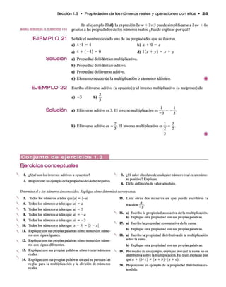 Sección 1.3 • P ro p ie da de s de los n ú m e ro s reales y o p e ra cion e s c o n ellos • 2 5
AHORARESUELVAELEJERCICIO119
E JE M P L O 21
Solución
E J E M P L O 22
En el ejem plo 20 d ), la expresión 2 v w + 2 v 3 puede sim plificarse a 2vw + 6v
gracias a las propiedades d e los núm eros reales. ¿Puede explicar p o r qué?
Señale el nom bre d e cada una d e las propiedades q u e se ilustran,
a) 4 - 1 = 4 b) * + 0 = .*
c) 4 + ( - 4 ) = 0 d) 1 {x + y ) = x + y
a) Propiedad del idéntico multiplicativo.
b ) Propiedad del idéntico aditivo.
c) Propiedad del inverso aditivo.
d) Elem ento neutro d e la multiplicación o elem ento idéntico. #
Escriba el inverso aditivo (u opuesto) y el inverso multiplicativo (o recíproco) de:
2
a) - 3 b)
Solución a) E l inverso aditivo es 3. E l inverso multiplicativo es
- 3
2 1 3
b) E l inverso aditivo es - —.E l inverso multiplicativo es — = —.
j z z
C o n j u n t o d e e j e r c i c i o s 1 .3
Ejercicios conceptuales
L ¿Qué son los inversos aditivos u opuestos?
2. Proporcione unejemplode la propiedaddeldoble negativo.
Determine el o los números desconocidos. Explique cómo determinó
5. Todos losnúmeros a tales que |a| = |-a |
6. Todoslosnúmeros a tales que |a| = a
7. Todoslosnúmeros a tales que |a| = 5
8. Todoslosnúmeros a tales que |a| = - a
9. Todoslosnúmeros a tales que a = - 3
10. Todos los números x tales que x - 3 = 3 - x
1L Explique con sus propias palabras cómo sumardos núme­
ros con signos iguales.
12. Explique con sus propias palabras cómo sumardos núme­
ros con signos diferentes.
13. Explique con sus propias palabras cómo restar números 
reales.
14. Explique con sus propias palabras en qué se parecen las
reglas para la multiplicación y la división de números
reales.
3. ¿El valor absoluto de cualquier número real es un núme­
ro positivo? Explique.
4. Dé la definiciónde valor absoluto.
su respuesta.
15. Liste otras dos maneras en que puede escribirse la
a
fracción
- b
16. a) Escriba la propiedad asociativa de la multiplicación,
b) Explique esta propiedad con sus propias palabras.
17. a) Escriba la propiedad conmutativa de la suma.
b) Explique esta propiedad con sus propias palabras.
18. a) Escriba la propiedad distributiva de la multiplicación
robre la suma.
b) Explique esta propiedad con sus propias palabras.
19. Por medio de un ejemplo, explique por qué la suma no es
distributiva sobre la multiplicación. Es decir, explique por
quéa + (b ‘C) * (a + b ) ‘ (a + c).
20. Roporcione un ejemplo de la propiedad distributiva ex­
tendida.
 