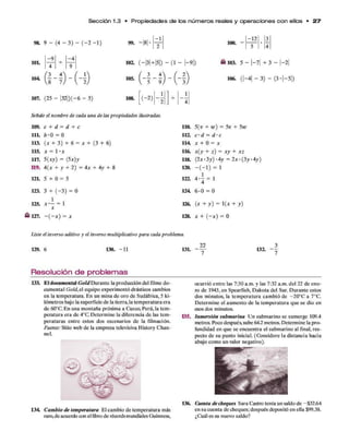 S e cció n 1.3 • P ro p ie da de s d e los n ú m e ro s reales y o p e ra cion e s c o n ellos • 2 7
- 1 - 1 2 3
( - 2 - 1 ) 99. —
18| •
2
100. -
5
•
4
104.
101.
-9 - 4
9
107. (25 - |3 2 |)(-6 - 5)
103. 5 - |- 7 | + 3 - |-2 |
106. ( | - 4 | - 3 ) - (3 -|-5 |)
108. ( - 2)
Señale el nombre de cada una de laspropiedades ilustradas.
e x
109. c + d = d + c 110. 5(v + w ) = 5 v + 5 w
111. b - 0 = 0 112. c ' d = d ' c
113. (x + 3) + 6 = x + (3 + 6) 114 x + 0 = x
115. X = l ‘ X 116.
+
M
II
a
+ x z
117. 5 ( x y ) = (5x ) y 118. ( 2 x - 3 y ) - 4 y = 2 x - ( 3 y 4 y )
119. 4 { x + y + 2) == 4 x + 4 y + 8 120. - ( - 1 ) = 1
121. 5 + 0 = 5 122.
4 »
123. 3 + ( -3 ) = 0 124. 6 -0 = 0
125. , 2 = 1
X
126. +
ll
H-
+ y)
127. - ( - x ) = X 128.
O
II
H
1
+
K
Liste el inverso aditivo y el inverso multiplicativo para cada problema.
129. 6 130. -1 1 131. - y 132.
Resolución de problemas____________
133. El documental Gold Durante la producción del filme do­
cumental Gold,e1equipo experimentó drásticos cambios
en la temperatura. En un mina de oro de Sudáfrica, 5 ki­
lómetros bajo la superficie de la tierra, la temperatura era
de 60°C. En una montaña próxima a Cuzco, Perú, la tem­
peratura era de 4°C Determine la diferencia de las tem­
peraturas entre estos dos escenarios de la filmación.
Fuente: Sitio web de la empresa televisiva History Chan-
nel.
134. Cambio de temperatura El cambio de temperatura más
raro.de acuerdo con el libro de récords mundiales Guinness,
ocurrió entre las 7:30 a.m. y las 7:32 a.m. del 22 de ene­
ro de 1943, en Spearfish, Dakota del Sur. Durante estos
dos minutos, la temperatura cambió de - 20°C a 7°C.
Determine el aumento de la temperatura que se dio en
esos dos minutos.
135. Inmersión submarina Un submarino se sumerge 109.4
metros. Poco después, sube 642 metros. Determine la pro­
fundidad en que se encuentra el submarino al final, res­
pecto de su punto inicial. (Considere la distancia hacia
abajo como un valor negativo).
136. Cuenta de cheques Sara Castro tenía un saldo de -$32.64
en su cuenta de cheques; después depositó en ella $99.38.
¿Cuál es su nuevo saldo?
 