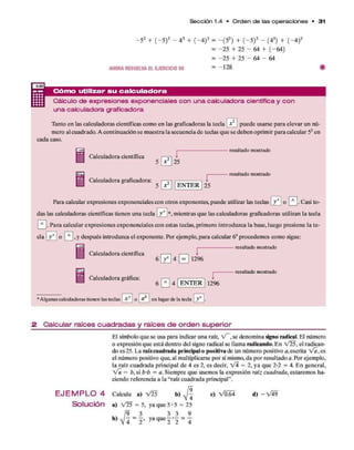 Sección 1.4 • O rd e n d e las o p e ra cio n e s • 3 1
- 5 2 + ( - 5 ) 2 - 4 3 + ( - 4 ) 3 =
AHORARESUELVAEL EJERCICIO 50
-(5 2) + (—
5)2 - (43) + ( - 4)3
-25 + 25 - 64 + (-6 4 )
- 2 5 + 25 - 64 - 64
-1 2 8
— C ó m o utilizar su ca lcu la d o ra
Cálculo de expresiones exponenciales con una calculadora científica y co n
una calculadora graficadora
Tanto en las calculadoras científicas com o en las graficadoras la tecla V | puede usarse p ara elevar un nú­
mero al cuadrado. A continuación se m uestra la secuencia d e teclas q u e se deben oprim ir para calcular 52 en
cada caso.
Calculadora científica
Calculadora graficadora:
r
25
E N T E R
r
25
resultado mostrado
resultado mostrado
Para calcular expresiones exponenciales con otros exponentes, puede utilizar las teclas y x o 0 . Casi to­
das las calculadoras científicas tienen una tecla ¿ J * , m ientras q u e las calculadoras graficadoras utilizan la tecla
P ~ l- P ara calcular expresiones exponenciales con estas teclas, prim ero introduzca la base, luego presione la te-
cla y x 1o , y después introduzca el exponente. Por ejem plo, p ara calcular 64procedem os com o sigue:
--------------resultado mostrado
Calculadora científica
Calculadora gráfica:
6
E 4E 1
2
^
6 0 4
resultado mostrado
E N T E R 1296
•Algunas calculadoras tienen las teclas X y o a en lugarde la tecla y x .
2 C a lc u la r ra íc e s c u a d ra d a s y ra íc e s d e o rd e n s u p e rio r
El símbolo q u e se usa para indicar una raíz, V ~ , se denom ina signo radical. El número
o expresión q u e está dentro del signo radical se llam a radicando. E n V25, el radican­
do es 25. L a raíz cuadrada principal o positiva de un número positivo a,escrita V a , es
el núm ero positivo que, al m ultiplicarse p o r sí mismo, d a p o r resultado a. Por ejem plo,
la raíz cuadrada principal d e 4 es 2, es decir, V i = 2 , y a q u e 2*2 = 4. E n general,
V a = b , si b 'b = a. Siem pre q u e usemos la expresión raíz cuadrada, estarem os ha­
ciendo referencia a la “raíz cuadrada principal”.
E J E M P L O 4 Calcule a) V25 b) ^ c) V 0.64 d) - V 4 9
S o lu c ió n a) V25 = 5, ya q u e 5*5 = 25
9 3 3 3 9
 