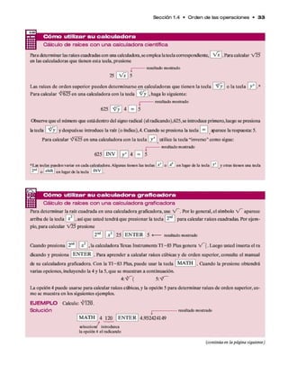 Sección 1.4 • O rd e n d e las o p e ra cio n e s • 3 3
— C ó m o utilizar su ca lcu la d o ra
Cálculo de raíces co n una calculadora científica
Para determ inar las raíces cuadradas con una calculadora,se em plea la tecla correspondiente, [ V * [ . Para calcular V 25
en las calculadoras q u e tienen esta tecla, presione
i resu lta d o m o strad o
25 V * 5
Las raíces d e o rd en superior p u ed en determ inarse en calculadoras q u e tien en la tecla V y
Para calcular ^ 6 2 5 en una calculadora con la tecla V y , haga lo siguiente:
i resu lta d o m o strad o
o la tecla
625
Observe q u e el número que está dentro del signo radical (el radicando),625,se introduce prim ero, luego se presiona
la tecla ' ^ y y despuésse introduce la raíz (o índice),4. Cuando se presiona la tecla [ ^ ] aparece la respuesta: 5.
Para calcular ^625 en una calculadora con la tecla | y x ^utilice la tecla “inverso” com o sigue:
j resu lta d o m o strad o
625 ' IN V 0 4 0 5
•L a s tecjas p u e d e n v ariar e n c a d a c alcu la d o ra . A lg u n as tie n e n las teclas L i li o e n lugar d e la te c la [ ¿ J y o tra s tie n e n u n a tecla
o i sh ifl I e n lu g a r d e la tecla 1N V .
Cóm o utilizar su ca lcu la d o ra g ra fica d o ra
Cálculo de raíces con una calculadora graficadora
Para determ inar la raíz cuadrada en una calculadora graficadora, use V - . Por lo general, el sím bolo V - aparece
arriba d e la tecla | x 2 , así q u e usted tendrá q u e presionar la tecla 121
*11p ara calcular raíces cuadradas. Por ejem ­
plo, p ara calcular V 5 5 presione
[2a ] [ x*  25 1E N T E R 5 <
----- resultado mostrado
O tando presiona [2nd] | x 2 , la calculadora Texas Instrum ents T I-8 3 Plus genera V - (. Luego usted inserta el ra
dicando y presiona E N T E R . para aprender a calcular raíces cúbicas y d e orden superior, consulte el m anual
de su calculadora graficadora. C on la T I-8 3 Plus, puede usar la tecla
varias opciones, incluyendo la 4 y la 5, q u e se m uestran a continuación.
4: V ~( 5
M A TH . O tando la presione obtendrá
La opción 4 puede usarse p ara calcular raíces cúbicas, y la opción 5 p ara determ inar raíces d e orden superior, co­
mo se m uestra en los siguientes ejemplos.
E J E M P L O
Solución
Calcule: ^ 1 2 0 .
M A TH 4 120
s e le c c io n é in tro d u zca
la o p c ió n 4 e l rad ican d o
E N T E R
l----------
4.932424149
resu lta d o m o strad o
(continúa en la página siguiente)
 