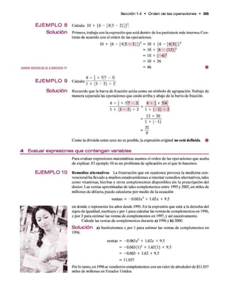 Sección 1.4 • O rd e n d e las o p e ra cio n e s • 3 5
E J E M P L O 8 Calcule: 10 + {6 - [4(5 - 2)]}2.
S o l u c i ó n Prim ero, trabaje con la expresión q u e está dentro d e los paréntesis más internos. C on­
tinúe d e acuerdo con el orden d e las operaciones.
10 + {6 - [4(5 - 2)]}2 = 10 + {6 - [4(3)]}2
= 10 + [6 - (12)]2
= 10 + (-6 )2
= 10 + 36
AHOR A RESUELVA EL EJER CICIO 7 7 = 46 #
E J E M P L O 9 Calcule: 1 + ^ ^
S o l UCÍÓn R ecuerde q u e la barra d e fracción actúa com o un sím bolo d e agrupación. T rabaje de
m anera separada las operaciones q u e están arriba y abajo d e la barra d e fracción.
6 +  + 5|7 —3| 6 f | + 5|4|
l + ( 3 - 5 ) + 2 ” l + (-2 ) + 2
12 + 20
" 1 + ( - 1 )
= —
0
Com o la división entre cero no es posible, la expresión original no está definida. #
4- E v a lu a r e x p re s io n e s q u e c o n te n g a n v a ria b le s
Para evaluar expresiones m atem áticas usamos el orden d e las operaciones q u e acaba
d e explicar. E l ejem plo 10 es un problem a d e aplicación en el q u e lo hacemos.
E J E M P L O 1 O R em edios alternativos La frustración q u e en ocasiones provoca la m edicina con­
vencional ha llevado a m uchos estadounidenses a intentar rem edios alternativos, tales
com o vitam inas, hierbas y o tro s com plem entos disponibles sin la prescripción del
doctor. Las ventas aproxim adas d e tales com plem entos entre 1995 y 2002, en miles de
m illones d e dólares, puede calcularse p o r medio d e la ecuación
ventas = -0.063a
:2 + 1.62a
: + 9.5
en donde x representa los años desde 1995. E n la expresión q u e está a la derecha del
signo de igualdad, sustituya x por 1 p ara calcular las ventas d e com plem entos en 1996,
x p o r 2 p ara estim ar las ventas d e com plem entos en 1997, y así sucesivamente.
Calcule las ventas d e com plem entos durante a) 1996 y b) 2000.
S o l u c i ó n a ) Sustituirem os x por 1 p ara estim ar las ventas d e com plem entos en
1996.
ventas = -0.063.*2 + 1.62a: + 9.5
= -0.063(1)2 + 1.62(1) + 9.5
= -0.063 + 1.62 + 9.5
= 11.057
Por lo tanto, en 1996 se vendieron com plem entos con un valor d e alrededor d e $11.057
miles d e millones en Estados Unidos.
 