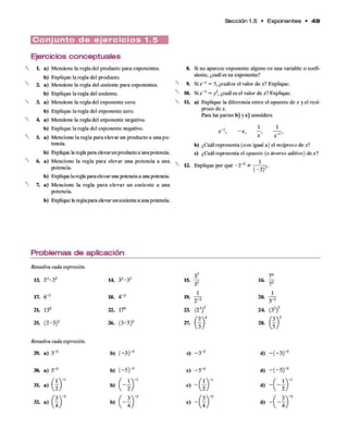 Sección 1.5 • E x p o n e n te s • 4 9
C o n j u n t o d e e j e r c i c i o s 1.5
Ejercicios conceptuales
1. a) Mencione la regla del producto para exponentes,
b) Explique la regla del producto.
2. a) Mencione la regla del cociente para exponentes,
b) Explique la regla del cociente.
3. a) Mencione la regla del exponente cero,
b) Explique la regla del exponente cero.
4. a) Mencione la regla del exponente negativo,
b) Explique la regla del exponente negativo.
5. a) Mencione la regla para elevar un producto a una po­
tencia.
b) Explique la reglapara elevar un producto a una potencia.
6. a) Mencione la regla para elevar una potencia a una
potencia.
b) Expliquela regla paraelevar una potencia a una potencia.
7. a) Mencione la regla para elevar un cociente a una
potencia.
b) Explique la regla para elevar uncociente a una potencia.
8. Si no aparece exponente alguno en una variable o coefi­
ciente, ¿cuál es su exponente?
9. Si x_1 = 5, ¿cuáles el valor de *? Explique.
10. Six~* = y2, ¿cuál es el valor de *? Explique.
11. a) Explique la diferencia entre el opuesto de * y el recí­
proco de x.
Para las partes b) y c) considere
x,
1_
,-i ’
_
»
x x
b) ¿Cuál representa (oes igual a) el recíproco de *?
c) ¿Cuál representa el opuesto (o inverso aditivo) de*?
1
12. Explique por qué - 2 “ *
(~ 2 ):
Problemas de aplicación
Resuelva cada expresión.
13. 23-22 14. 32*33 15.
37
35
16.
74
73
17. 6~2 18. 4-3 19.
1
2-3
20.
1
3“2
2L 13° 22. 17° 23. (23)2 24 (32)2
25. (2 - 3)2 26. (3*5)2 27.
(IT 28.
(IT
Resuelva cada expresión.
29. a) 3~2 b) (~ 3 )-2 c) - 3 -2 d)
30. a) 5“3 b) (-5 ) - 3 c) -5 " 3 d)
3L a) ( f ) ‘ b)
er C)
-er d)
-(-ir
- ■
»er b)
Í-IT C)
-er d)
-(-r
 