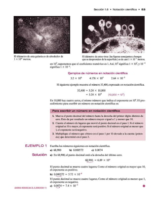 Sección 1.6 • N otación científica • 5 3
El diámetro de esta galaxia es de alrededor de El diámetro de estos virus (las figuras semejantes a hongos
1 X 1021 metros. que se desprenden de la superficie) es de casi 1 X 10"7metros.
en 105, suponem os q u e el coeficiente num érico es 1. A sí, 105significa 1 x 105,y 10“4
significa 1 X 10~4.
E je m p lo s d e n ú m e r o s e n n o ta c ió n c ie n tífic a
3.2 X 106 4.176 X 103 2.64 X 10"2
El siguiente ejem plo m uestra el número 32,400,expresado en notación científica.
32,400 = 3.24 X 10,000
= 3.24 X 104 (10,000 = 104)
E n 10,000 hay cuatro ceros, el mismo núm ero q u e indica el exponente en 104. E l p ro ­
cedim iento para escribir un núm ero en notación científica es:
P a ra e s c rib ir u n n ú m e ro e n n o ta c ió n científica
1. Mueva el punto decimal del número hasta la derecha del primer dígito distinto de
cero. Esto da por resultado un número mayor o igual a 1 y menor que 10.
2. Cuente el número de lugares que movió el punto decimal en el paso 1. Si el número
original es 10o mayor,el exponente será positivo. Si el número original es menor que
1, el exponente será negativo.
3. Multiplique el número que obtuvo en el paso 1 por 10 elevado a la cuenta (poten­
cia) que determinó en el paso 2.
E J E M P L O 1 Escriba los núm eros siguientes en notación científica.
a) 68,900 b) 0.000572 c) 0.0074
S o l u c i ó n a) E n 68,900, el punto decim al está a la derecha del último cero.
68,900. = 6.89 X 104
AHOR A RESUELVA EL EJER CICIO 11
El punto decim al se m ueve cuatro lugares. Com o el núm ero original es m ayor q u e 10,
el exponente es positivo.
b ) 0.000572 = 5.72 X 10~4
E l punto decim al se m ueve cuatro lugares. Com o el núm ero original es m enor q u e 1,
el exponente es negativo.
c) 0.0074 = 7.4 X 10"3 #
 