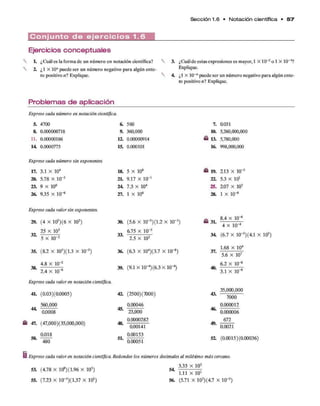 Sección 1.6 • N otación científica • 5 7
C o n j u n t o d e e j e r c i c i o s 1.6
Ejercicios conceptuales
L ¿Cuál es la forma de un número en notación científica?
2 ¿1 X 10" puede ser un número negativo para algún ente­
ro positivo n i Explique.
3. ¿Cuálde estas expresiones es mayor, 1 X 10-2o 1 X 10"3?
Explique.
4. ¿1 X lO-"puede ser un número negativo para algún ente­
ro positivo n i Explique.
Problemas de aplicación
Exprese cada número en notación científica*
5. 4700 6. 560
8. 0.000000718 9. 360,000
11. 0.00000186 12. 0.00000914
14 0.0000773 15. 0.000101
Exprese cada número sin exponentes.
17. 3.1 X 104 18. 5 X 108
20. 5.78 X 10"5 2 t 9.17 X 10_1
23. 9 X 106 24 7.3 X 104
26. 9.35 X 10-6 27. 1 X 106
7. 0.031
10. 5,260,000,000
& 13. 5,780,000
16. 998,000,000
£ 19. 213 X 10"5
22. 5.3 X 101
25. 207 X 105
28. 1 X 10"8
Exprese cada valor sin exponentes.
29. (4 X ltf ) (6 X 102)
25 X 103
5 X 10'2
35. (8.2 X 105)(1.3 X 10"2)
4.8 x 10"2
38.
30. (5.6 X 10“3)(1.2 X 10"1
)
6.75 x 10~3
2.5 X 102
36. (6.3 X 104)(3.7 X 10"8)
39. (9.1 X 1 0 ^)(6 3 X lo-4)
2.4 x 10"6
Exprese cada valor en notación científica.
4L (0.03)(0.0005) 42 (2500)(”
fl00)
44.
560,000
0.0008
£ 47. (47,000)(35,000,000)
0.018
50.
480
45.
48.
51.
0.00046
23,000
0.0000282
0.00141
0.00153
0.00051
£ 31.
8.4 X 10-6
4 X 10-4
34 (6.7 X 10-3)(4.1 X 105)
37.
40.
43.
46.
49.
1.68 x 104
5.6 x 107
6.2 x 10~
8
3.1 x 10"6
35,000,000
7000
0.000012
0.000006
672
0.0021
52 (0.0015)(0.00036)
Exprese cada valor en notación científica. Redondee los números decimales al milésimo más cercano.
3.33 X 103
53. (4.78 X 109)(1.96 X 105)
55. (7.23 X 10_3)( 1.37 x 105)
54 1.11 X 101
56. (5.71 X 105)(4.7 x 10"3)
 